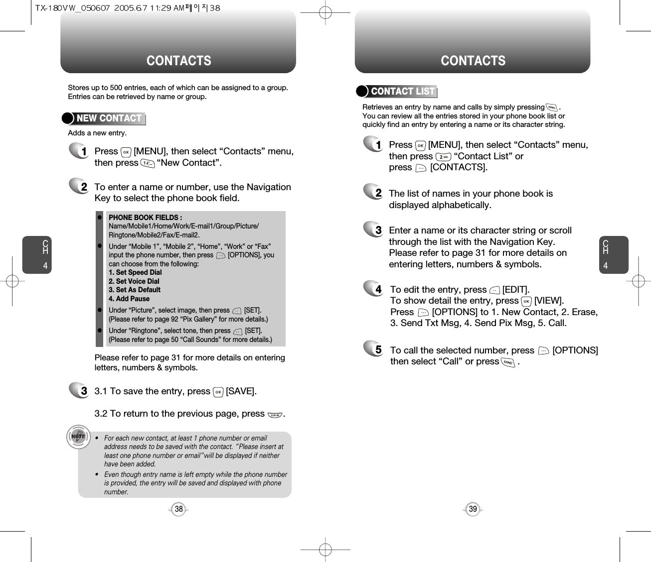 CH439CH438Stores up to 500 entries, each of which can be assigned to a group.Entries can be retrieved by name or group.Retrieves an entry by name and calls by simply pressing       . You can review all the entries stored in your phone book list orquickly find an entry by entering a name or its character string. CONTACT LISTCONTACTS CONTACTS12345Press      [MENU], then select “Contacts” menu,then press        “Contact List” or press       [CONTACTS].Enter a name or its character string or scrollthrough the list with the Navigation Key. Please refer to page 31 for more details onentering letters, numbers &amp; symbols.The list of names in your phone book isdisplayed alphabetically.To edit the entry, press      [EDIT].  To show detail the entry, press      [VIEW].  Press       [OPTIONS] to 1. New Contact, 2. Erase,3. Send Txt Msg, 4. Send Pix Msg, 5. Call.To call the selected number, press       [OPTIONS]then select “Call” or press       .12Press      [MENU], then select “Contacts” menu,then press       “New Contact”.Adds a new entry.NEW CONTACTTo enter a name or number, use the NavigationKey to select the phone book field.Please refer to page 31 for more details on enteringletters, numbers &amp; symbols.33.1 To save the entry, press      [SAVE]. 3.2 To return to the previous page, press       .PHONE BOOK FIELDS :Name/Mobile1/Home/Work/E-mail1/Group/Picture/Ringtone/Mobile2/Fax/E-mail2.Under “Mobile 1”, “Mobile 2”, “Home”, “Work” or “Fax” input the phone number, then press        [OPTIONS], you can choose from the following:1. Set Speed Dial2. Set Voice Dial3. Set As Default4. Add PauseUnder “Picture”, select image, then press        [SET].(Please refer to page 92 “Pix Gallery” for more details.)Under “Ringtone”, select tone, then press        [SET].(Please refer to page 50 “Call Sounds” for more details.)llll• For each new contact, at least 1 phone number or emailaddress needs to be saved with the contact. “Please insert atleast one phone number or email”will be displayed if neitherhave been added.• Even though entry name is left empty while the phone numberis provided, the entry will be saved and displayed with phonenumber.