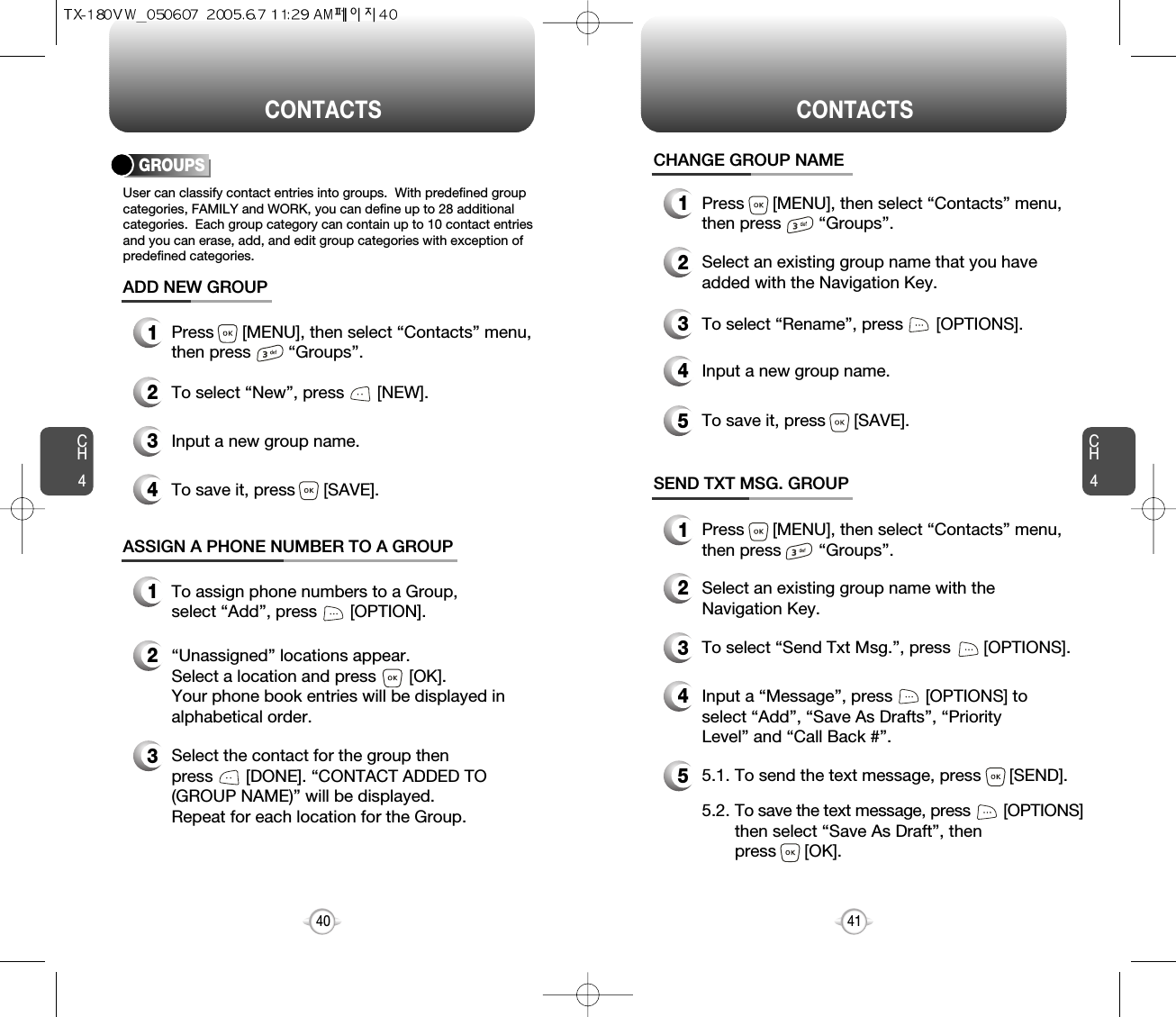 CH4CH440CONTACTS CONTACTS41CHANGE GROUP NAME2Select an existing group name that you haveadded with the Navigation Key.4Input a new group name.5To save it, press      [SAVE].3To select “Rename”, press       [OPTIONS].1Press      [MENU], then select “Contacts” menu,then press        “Groups”.GROUPSUser can classify contact entries into groups.  With predefined groupcategories, FAMILY and WORK, you can define up to 28 additionalcategories.  Each group category can contain up to 10 contact entriesand you can erase, add, and edit group categories with exception ofpredefined categories.13Press      [MENU], then select “Contacts” menu,then press        “Groups”.ADD NEW GROUPInput a new group name.4To save it, press      [SAVE].2To select “New”, press       [NEW].1Press      [MENU], then select “Contacts” menu,then press        “Groups”.13To assign phone numbers to a Group, select “Add”, press       [OPTION].ASSIGN A PHONE NUMBER TO A GROUPSelect the contact for the group thenpress       [DONE]. “CONTACT ADDED TO(GROUP NAME)” will be displayed.Repeat for each location for the Group.2“Unassigned” locations appear. Select a location and press       [OK]. Your phone book entries will be displayed inalphabetical order.SEND TXT MSG. GROUP2Select an existing group name with theNavigation Key.4Input a “Message”, press       [OPTIONS] toselect “Add”, “Save As Drafts”, “PriorityLevel” and “Call Back #”.53To select “Send Txt Msg.”, press       [OPTIONS].5.1. To send the text message, press      [SEND].5.2. To save the text message, press [OPTIONS]then select “Save As Draft”, then press      [OK].