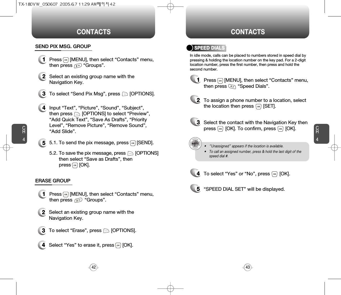 CH4CH442CONTACTS CONTACTS43In idle mode, calls can be placed to numbers stored in speed dial bypressing &amp; holding the location number on the key pad. For a 2-digitlocation number, press the first number, then press and hold thesecond number.SPEED DIALS12To assign a phone number to a location, selectthe location then press       [SET].3Select the contact with the Navigation Key thenpress       [OK]. To confirm, press       [OK].5“SPEED DIAL SET” will be displayed.4To select “Yes” or “No”, press       [OK].• “Unassigned” appears if the location is available.• To call an assigned number, press &amp; hold the last digit of thespeed dial #.ERASE GROUP2Select an existing group name with theNavigation Key.3To select “Erase”, press       [OPTIONS].4Select “Yes” to erase it, press      [OK].1Press      [MENU], then select “Contacts” menu,then press         “Groups”.SEND PIX MSG. GROUP1Press      [MENU], then select “Contacts” menu,then press        “Groups”.2Select an existing group name with theNavigation Key.4Input “Text”, “Picture”, “Sound”, “Subject”,then press       [OPTIONS] to select “Preview”,“Add Quick Text”, “Save As Drafts”, “PriorityLevel”, “Remove Picture”, “Remove Sound”,“Add Slide”.53To select “Send Pix Msg”, press       [OPTIONS].5.1. To send the pix message, press      [SEND].5.2. To save the pix message, press [OPTIONS] then select “Save as Drafts”, then press      [OK].Press      [MENU], then select “Contacts” menu,then press        “Speed Dials”.