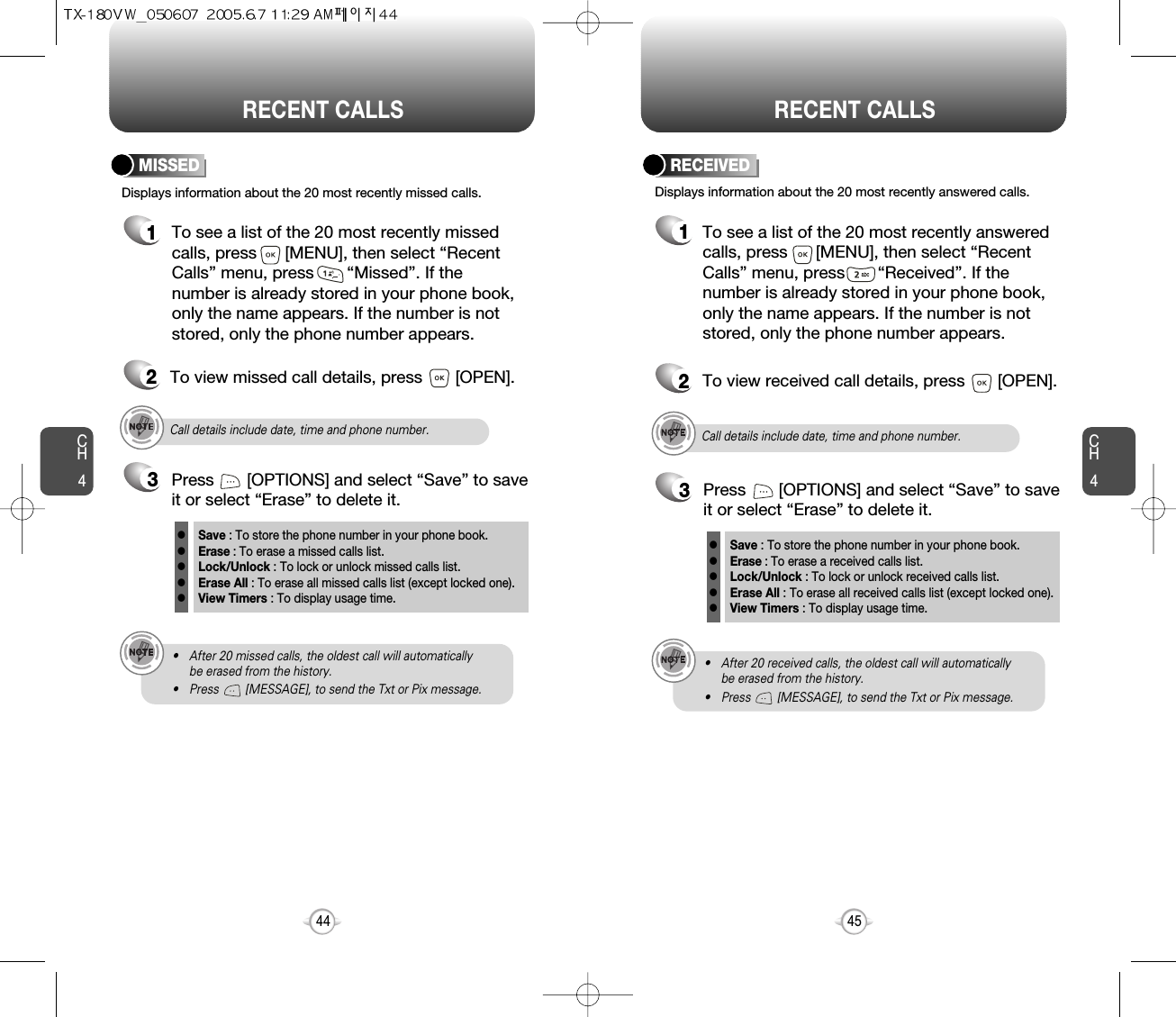 CH445CH444RECENT CALLS RECENT CALLSDisplays information about the 20 most recently missed calls. To see a list of the 20 most recently missed calls, press      [MENU], then select “RecentCalls” menu, press       “Missed”. If thenumber is already stored in your phone book,only the name appears. If the number is notstored, only the phone number appears.MISSED12To view missed call details, press       [OPEN].Call details include date, time and phone number.• After 20 missed calls, the oldest call will automatically be erased from the history.• Press        [MESSAGE], to send the Txt or Pix message.3Save : To store the phone number in your phone book.Erase : To erase a missed calls list.Lock/Unlock : To lock or unlock missed calls list.Erase All : To erase all missed calls list (except locked one).View Timers : To display usage time.lllllPress       [OPTIONS] and select “Save” to saveit or select “Erase” to delete it.Call details include date, time and phone number.• After 20 received calls, the oldest call will automatically be erased from the history.• Press        [MESSAGE], to send the Txt or Pix message.Displays information about the 20 most recently answered calls. RECEIVED1To see a list of the 20 most recently answeredcalls, press      [MENU], then select “RecentCalls” menu, press       “Received”. If thenumber is already stored in your phone book,only the name appears. If the number is notstored, only the phone number appears.2To view received call details, press       [OPEN].3Save : To store the phone number in your phone book.Erase : To erase a received calls list.Lock/Unlock : To lock or unlock received calls list.Erase All : To erase all received calls list (except locked one).View Timers : To display usage time.lllllPress       [OPTIONS] and select “Save” to saveit or select “Erase” to delete it.