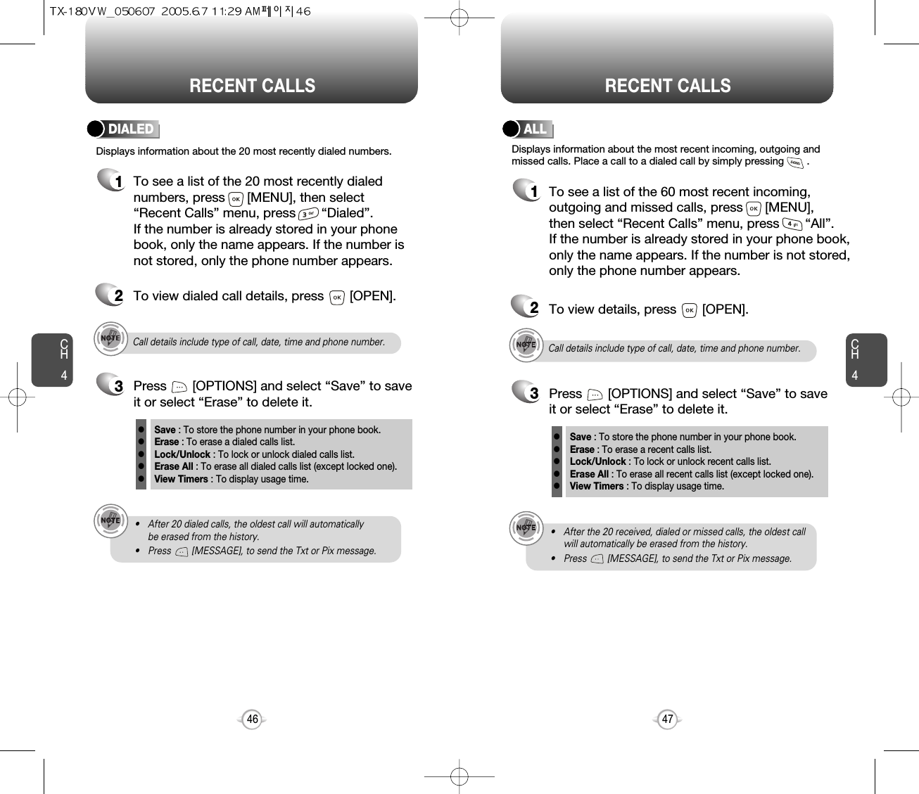 CH447CH446RECENT CALLS RECENT CALLSCall details include type of call, date, time and phone number.• After 20 dialed calls, the oldest call will automatically be erased from the history.• Press        [MESSAGE], to send the Txt or Pix message.Displays information about the 20 most recently dialed numbers.DIALED1To see a list of the 20 most recently dialednumbers, press      [MENU], then select“Recent Calls” menu, press       “Dialed”. If the number is already stored in your phonebook, only the name appears. If the number isnot stored, only the phone number appears.2To view dialed call details, press       [OPEN].3Save : To store the phone number in your phone book.Erase : To erase a dialed calls list.Lock/Unlock : To lock or unlock dialed calls list.Erase All : To erase all dialed calls list (except locked one).View Timers : To display usage time.lllllPress       [OPTIONS] and select “Save” to saveit or select “Erase” to delete it.Call details include type of call, date, time and phone number.• After the 20 received, dialed or missed calls, the oldest callwill automatically be erased from the history.• Press        [MESSAGE], to send the Txt or Pix message.Displays information about the most recent incoming, outgoing andmissed calls. Place a call to a dialed call by simply pressing        .ALL1To see a list of the 60 most recent incoming,outgoing and missed calls, press      [MENU], then select “Recent Calls” menu, press       “All”. If the number is already stored in your phone book,only the name appears. If the number is not stored,only the phone number appears.23To view details, press       [OPEN].Save : To store the phone number in your phone book.Erase : To erase a recent calls list.Lock/Unlock : To lock or unlock recent calls list.Erase All : To erase all recent calls list (except locked one).View Timers : To display usage time.lllllPress       [OPTIONS] and select “Save” to saveit or select “Erase” to delete it.