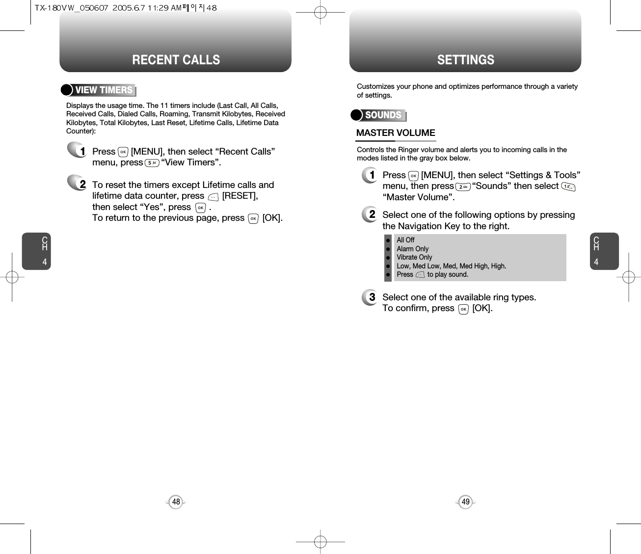 CH44948CH4RECENT CALLSDisplays the usage time. The 11 timers include (Last Call, All Calls,Received Calls, Dialed Calls, Roaming, Transmit Kilobytes, ReceivedKilobytes, Total Kilobytes, Last Reset, Lifetime Calls, Lifetime DataCounter):VIEW TIMERSPress      [MENU], then select “Recent Calls”menu, press       “View Timers”.To reset the timers except Lifetime calls andlifetime data counter, press       [RESET], then select “Yes”, press       .To return to the previous page, press       [OK].12SETTINGSControls the Ringer volume and alerts you to incoming calls in themodes listed in the gray box below.Customizes your phone and optimizes performance through a varietyof settings.SOUNDSMASTER VOLUME2Select one of the following options by pressingthe Navigation Key to the right.3Select one of the available ring types.To confirm, press       [OK].1Press      [MENU], then select “Settings &amp; Tools”menu, then press       “Sounds” then select“Master Volume”.All OffAlarm OnlyVibrate OnlyLow, Med Low, Med, Med High, High.Press        to play sound.