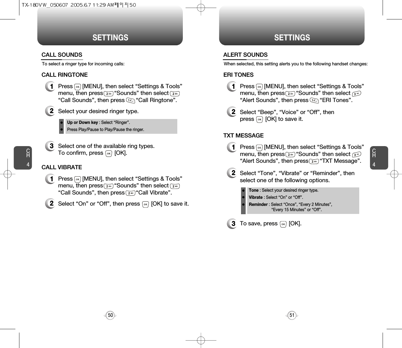 CH45150CH4SETTINGSSETTINGSTo select a ringer type for incoming calls:CALL SOUNDS2Select your desired ringer type.3Select one of the available ring types.To confirm, press       [OK].1Press      [MENU], then select “Settings &amp; Tools”menu, then press       “Sounds” then select       “Call Sounds”, then press       “Call Ringtone”.Up or Down key : Select “Ringer”.Press Play/Pause to Play/Pause the ringer.CALL RINGTONE2Select “On” or “Off”, then press       [OK] to save it.1Press      [MENU], then select “Settings &amp; Tools”menu, then press       “Sounds” then select       “Call Sounds”, then press       “Call Vibrate”.CALL VIBRATEWhen selected, this setting alerts you to the following handset changes:ALERT SOUNDS1Press      [MENU], then select “Settings &amp; Tools”menu, then press       “Sounds” then select       “Alert Sounds”, then press       “ERI Tones”.ERI TONES2Select “Beep”, “Voice” or “Off”, then press       [OK] to save it.1Press      [MENU], then select “Settings &amp; Tools”menu, then press       “Sounds” then select       “Alert Sounds”, then press       “TXT Message”.TXT MESSAGE2Select “Tone”, “Vibrate” or “Reminder”, thenselect one of the following options.Tone : Select your desired ringer type.Vibrate : Select “On” or “Off”.Reminder : Select “Once”, “Every 2 Minutes”, “Every 15 Minutes” or “Off”.3To save, press       [OK].