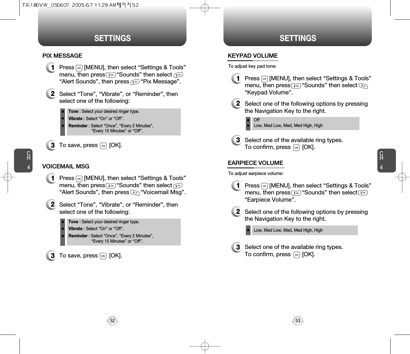 CH453CH452SETTINGS52SETTINGS1Press      [MENU], then select “Settings &amp; Tools”menu, then press       “Sounds” then select       “Alert Sounds”, then press       “Pix Message”.PIX MESSAGE2Select “Tone”, “Vibrate”, or “Reminder”, thenselect one of the following:Tone : Select your desired ringer type.Vibrate : Select “On” or “Off”.Reminder : Select “Once”, “Every 2 Minutes”, “Every 15 Minutes” or “Off”.3To save, press       [OK].1Press      [MENU], then select “Settings &amp; Tools”menu, then press       “Sounds” then select       “Alert Sounds”, then press       “Voicemail Msg”.VOICEMAIL MSG2Select “Tone”, “Vibrate”, or “Reminder”, thenselect one of the following:Tone : Select your desired ringer type.Vibrate : Select “On” or “Off”.Reminder : Select “Once”, “Every 2 Minutes”, “Every 15 Minutes” or “Off”.3To save, press       [OK].To adjust key pad tone:KEYPAD VOLUME2Select one of the following options by pressingthe Navigation Key to the right.3Select one of the available ring types.To confirm, press       [OK].1Press      [MENU], then select “Settings &amp; Tools”menu, then press       “Sounds” then select“Keypad Volume”.OffLow, Med Low, Med, Med High, HighTo adjust earpiece volume:EARPIECE VOLUME2Select one of the following options by pressingthe Navigation Key to the right.3Select one of the available ring types.To confirm, press       [OK].1Press      [MENU], then select “Settings &amp; Tools”menu, then press       “Sounds” then select“Earpiece Volume”.Low, Med Low, Med, Med High, High 