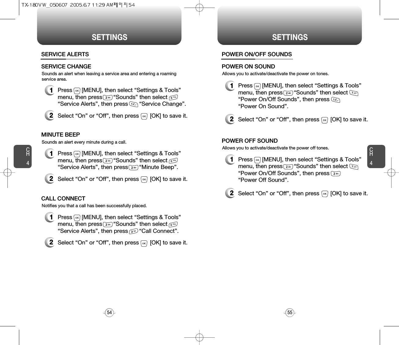 CH455CH454SETTINGS54SETTINGSSounds an alert when leaving a service area and entering a roamingservice area.SERVICE ALERTS1Press      [MENU], then select “Settings &amp; Tools”menu, then press       “Sounds” then select       “Service Alerts”, then press       “Service Change”.SERVICE CHANGE2Select “On” or “Off”, then press       [OK] to save it.Sounds an alert every minute during a call.1Press      [MENU], then select “Settings &amp; Tools”menu, then press       “Sounds” then select       “Service Alerts”, then press       “Minute Beep”.MINUTE BEEP2Select “On” or “Off”, then press       [OK] to save it.Notifies you that a call has been successfully placed.1Press      [MENU], then select “Settings &amp; Tools”menu, then press       “Sounds” then select       “Service Alerts”, then press       “Call Connect”.CALL CONNECT2Select “On” or “Off”, then press       [OK] to save it.Allows you to activate/deactivate the power on tones.POWER ON/OFF SOUNDS1Press      [MENU], then select “Settings &amp; Tools”menu, then press       “Sounds” then select       “Power On/Off Sounds”, then press       “Power On Sound”.POWER ON SOUND2Select “On” or “Off”, then press       [OK] to save it.Allows you to activate/deactivate the power off tones.1Press      [MENU], then select “Settings &amp; Tools”menu, then press       “Sounds” then select       “Power On/Off Sounds”, then press       “Power Off Sound”.POWER OFF SOUND2Select “On” or “Off”, then press       [OK] to save it.