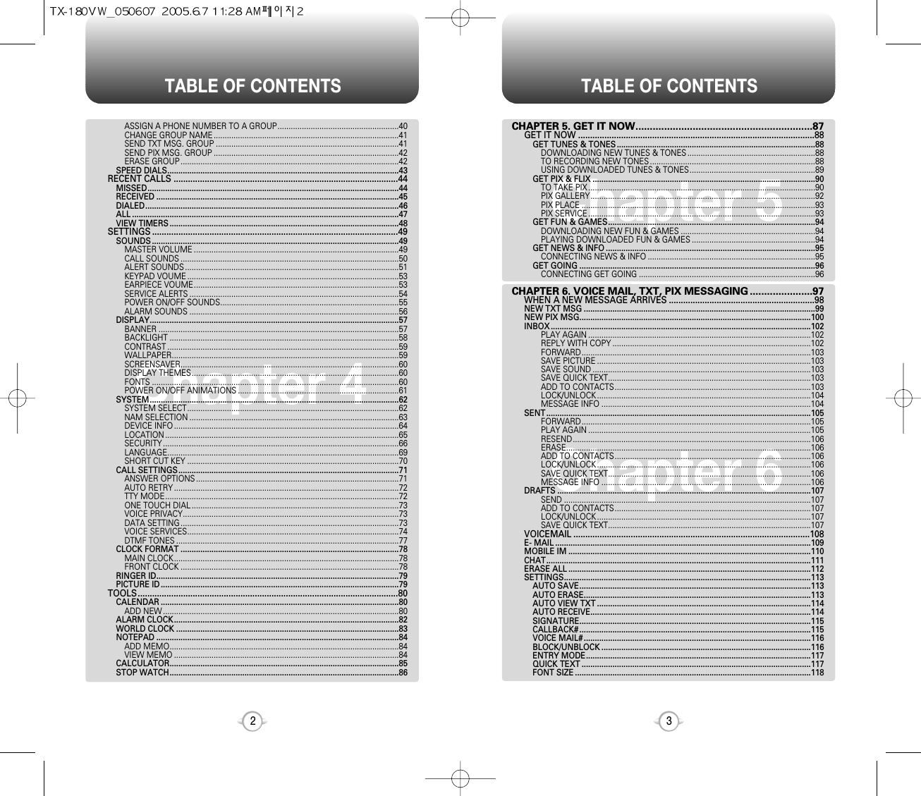 TABLE OF CONTENTS TABLE OF CONTENTS32Chapter 4Chapter 6Chapter 5CHAPTER 5. GET IT NOW..............................................................87GET IT NOW ...................................................................................................88GET TUNES &amp; TONES ..........................................................................................88DOWNLOADING NEW TUNES &amp; TONES ..........................................................88TO RECORDING NEW TONES ...........................................................................88USING DOWNLOADED TUNES &amp; TONES.........................................................89GET PIX &amp; FLIX .....................................................................................................90TO TAKE PIX .......................................................................................................90PIX GALLERY......................................................................................................92PIX PLACE ..........................................................................................................93PIX SERVICE .......................................................................................................93GET FUN &amp; GAMES..............................................................................................94DOWNLOADING NEW FUN &amp; GAMES .............................................................94PLAYING DOWNLOADED FUN &amp; GAMES ........................................................94GET NEWS &amp; INFO ...............................................................................................95CONNECTING NEWS &amp; INFO ............................................................................95GET GOING ...........................................................................................................96CONNECTING GET GOING ................................................................................96CHAPTER 6. VOICE MAIL, TXT, PIX MESSAGING ......................97WHEN A NEW MESSAGE ARRIVES .............................................................98NEW TXT MSG .........................................................................................................99NEW PIX MSG.........................................................................................................100INBOX ......................................................................................................................102PLAY AGAIN .....................................................................................................102REPLY WITH COPY ..........................................................................................102FORWARD........................................................................................................103SAVE PICTURE .................................................................................................103SAVE SOUND ...................................................................................................103SAVE QUICK TEXT............................................................................................103ADD TO CONTACTS.........................................................................................103LOCK/UNLOCK .................................................................................................104MESSAGE INFO ...............................................................................................104SENT ........................................................................................................................105FORWARD........................................................................................................105PLAY AGAIN .....................................................................................................105RESEND............................................................................................................106ERASE...............................................................................................................106ADD TO CONTACTS.........................................................................................106LOCK/UNLOCK .................................................................................................106SAVE QUICK TEXT............................................................................................106MESSAGE INFO ...............................................................................................106DRAFTS ...................................................................................................................107SEND ................................................................................................................107ADD TO CONTACTS.........................................................................................107LOCK/UNLOCK .................................................................................................107SAVE QUICK TEXT............................................................................................107VOICEMAIL ...................................................................................................108E- MAIL ....................................................................................................................109MOBILE IM ..............................................................................................................110CHAT........................................................................................................................111ERASE ALL ..............................................................................................................112SETTINGS................................................................................................................113AUTO SAVE.........................................................................................................113AUTO ERASE.......................................................................................................113AUTO VIEW TXT .................................................................................................114AUTO RECEIVE....................................................................................................114SIGNATURE.........................................................................................................115CALLBACK# .........................................................................................................115VOICE MAIL# .......................................................................................................116BLOCK/UNBLOCK ...............................................................................................116ENTRY MODE......................................................................................................117QUICK TEXT ........................................................................................................117FONT SIZE ...........................................................................................................118ASSIGN A PHONE NUMBER TO A GROUP.......................................................40CHANGE GROUP NAME ....................................................................................41SEND TXT MSG. GROUP ...................................................................................41SEND PIX MSG. GROUP ....................................................................................42ERASE GROUP ...................................................................................................42SPEED DIALS.........................................................................................................43RECENT CALLS ..............................................................................................44MISSED..................................................................................................................44RECEIVED ..............................................................................................................45DIALED...................................................................................................................46ALL .........................................................................................................................47VIEW TIMERS ........................................................................................................48SETTINGS .......................................................................................................49 SOUNDS ................................................................................................................49MASTER VOLUME .............................................................................................49CALL SOUNDS ...................................................................................................50ALERT SOUNDS .................................................................................................51KEYPAD VOUME ................................................................................................53EARPIECE VOUME.............................................................................................53SERVICE ALERTS ...............................................................................................54POWER ON/OFF SOUNDS.................................................................................55ALARM SOUNDS ...............................................................................................56DISPLAY.................................................................................................................57BANNER .............................................................................................................57BACKLIGHT ........................................................................................................58CONTRAST .........................................................................................................59WALLPAPER.......................................................................................................59SCREENSAVER...................................................................................................60DISPLAY THEMES..............................................................................................60FONTS ................................................................................................................60POWER ON/OFF ANIMATIONS .........................................................................61SYSTEM.................................................................................................................62SYSTEM SELECT................................................................................................62NAM SELECTION ...............................................................................................63DEVICE INFO ......................................................................................................64LOCATION ..........................................................................................................65SECURITY ...........................................................................................................66LANGUAGE.........................................................................................................69SHORT CUT KEY ................................................................................................70CALL SETTINGS....................................................................................................71ANSWER OPTIONS ............................................................................................71AUTO RETRY ......................................................................................................72TTY MODE..........................................................................................................72ONE TOUCH DIAL ..............................................................................................73VOICE PRIVACY..................................................................................................73DATA SETTING ...................................................................................................73VOICE SERVICES................................................................................................74DTMF TONES .....................................................................................................77CLOCK FORMAT ...................................................................................................78MAIN CLOCK......................................................................................................78FRONT CLOCK ...................................................................................................78RINGER ID..............................................................................................................79PICTURE ID ............................................................................................................79TOOLS.............................................................................................................80CALENDAR ............................................................................................................80ADD NEW ...........................................................................................................80ALARM CLOCK......................................................................................................82WORLD CLOCK .....................................................................................................83NOTEPAD ..............................................................................................................84ADD MEMO........................................................................................................84VIEW MEMO ......................................................................................................84CALCULATOR........................................................................................................85STOP WATCH........................................................................................................86