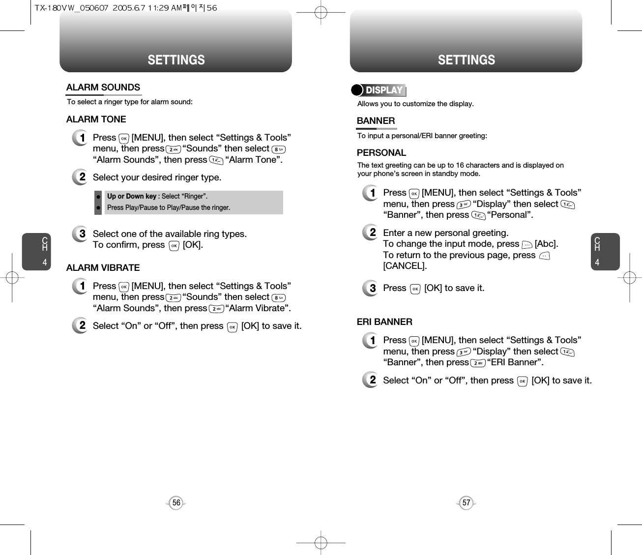 SETTINGS SETTINGSCH457CH456To select a ringer type for alarm sound:ALARM SOUNDS2Select your desired ringer type.3Select one of the available ring types.To confirm, press       [OK].1Press      [MENU], then select “Settings &amp; Tools”menu, then press       “Sounds” then select       “Alarm Sounds”, then press       “Alarm Tone”.ALARM TONE2Select “On” or “Off”, then press       [OK] to save it.1Press      [MENU], then select “Settings &amp; Tools”menu, then press       “Sounds” then select       “Alarm Sounds”, then press       “Alarm Vibrate”.ALARM VIBRATEUp or Down key : Select “Ringer”.Press Play/Pause to Play/Pause the ringer.Allows you to customize the display.DISPLAYTo input a personal/ERI banner greeting:The text greeting can be up to 16 characters and is displayed onyour phone’s screen in standby mode.BANNER2Enter a new personal greeting.To change the input mode, press      [Abc]. To return to the previous page, press[CANCEL].3Press       [OK] to save it.1Press      [MENU], then select “Settings &amp; Tools”menu, then press       “Display” then select       “Banner”, then press       “Personal”.PERSONAL2Select “On” or “Off”, then press       [OK] to save it.1Press      [MENU], then select “Settings &amp; Tools”menu, then press       “Display” then select       “Banner”, then press       “ERI Banner”.ERI BANNER