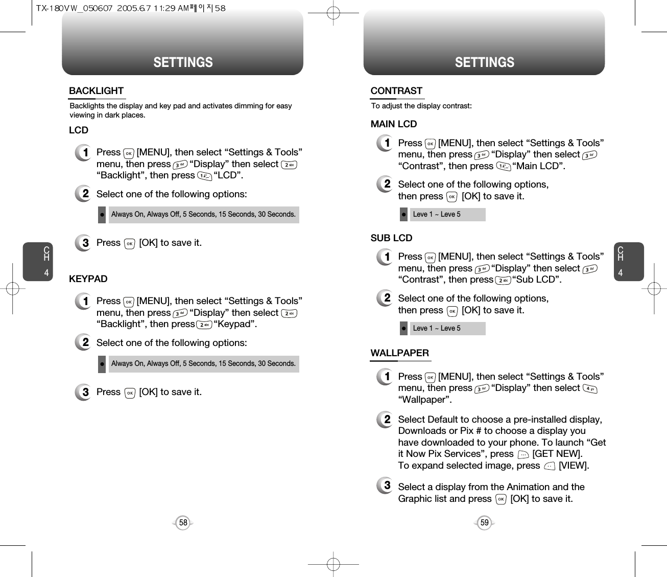 SETTINGS SETTINGSCH459CH458Backlights the display and key pad and activates dimming for easyviewing in dark places.BACKLIGHT2Select one of the following options:3Press       [OK] to save it.1Press      [MENU], then select “Settings &amp; Tools”menu, then press       “Display” then select       “Backlight”, then press       “LCD”.LCDAlways On, Always Off, 5 Seconds, 15 Seconds, 30 Seconds.2Select one of the following options:3Press       [OK] to save it.1Press      [MENU], then select “Settings &amp; Tools”menu, then press       “Display” then select       “Backlight”, then press       “Keypad”.KEYPADAlways On, Always Off, 5 Seconds, 15 Seconds, 30 Seconds.MAIN LCDTo adjust the display contrast:CONTRAST1Press      [MENU], then select “Settings &amp; Tools”menu, then press       “Display” then select       “Contrast”, then press       “Main LCD”.2Select one of the following options, then press       [OK] to save it.Leve 1 ~ Leve 5WALLPAPER1Press      [MENU], then select “Settings &amp; Tools”menu, then press       “Display” then select       “Wallpaper”.2Select Default to choose a pre-installed display,Downloads or Pix # to choose a display youhave downloaded to your phone. To launch “Getit Now Pix Services”, press       [GET NEW]. To expand selected image, press       [VIEW].3Select a display from the Animation and theGraphic list and press       [OK] to save it.SUB LCD1Press      [MENU], then select “Settings &amp; Tools”menu, then press       “Display” then select       “Contrast”, then press       “Sub LCD”.2Select one of the following options, then press       [OK] to save it.Leve 1 ~ Leve 5