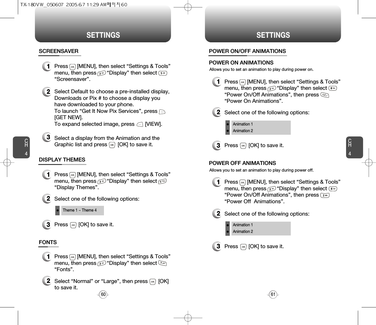 SETTINGS SETTINGSCH461CH460DISPLAY THEMES3Press       [OK] to save it.1Press      [MENU], then select “Settings &amp; Tools”menu, then press       “Display” then select       “Display Themes”.2Select one of the following options:Theme 1 ~ Theme 4SCREENSAVER1Press      [MENU], then select “Settings &amp; Tools”menu, then press       “Display” then select       “Screensaver”.2Select Default to choose a pre-installed display,Downloads or Pix # to choose a display youhave downloaded to your phone.To launch “Get It Now Pix Services”, press[GET NEW]. To expand selected image, press       [VIEW].3Select a display from the Animation and theGraphic list and press       [OK] to save it.FONTS1Press      [MENU], then select “Settings &amp; Tools”menu, then press       “Display” then select“Fonts”.2Select “Normal” or “Large”, then press       [OK]to save it.Allows you to set an animation to play during power on.POWER ON/OFF ANIMATIONS1Press      [MENU], then select “Settings &amp; Tools”menu, then press       “Display” then select      “Power On/Off Animations”, then press      “Power On Animations”.POWER ON ANIMATIONSAllows you to set an animation to play during power off.1Press      [MENU], then select “Settings &amp; Tools”menu, then press       “Display” then select     “Power On/Off Animations”, then press       “Power Off  Animations”.POWER OFF ANIMATIONS3Press       [OK] to save it.2Select one of the following options:Animation 1Animation 23Press       [OK] to save it.2Select one of the following options:Animation 1Animation 2