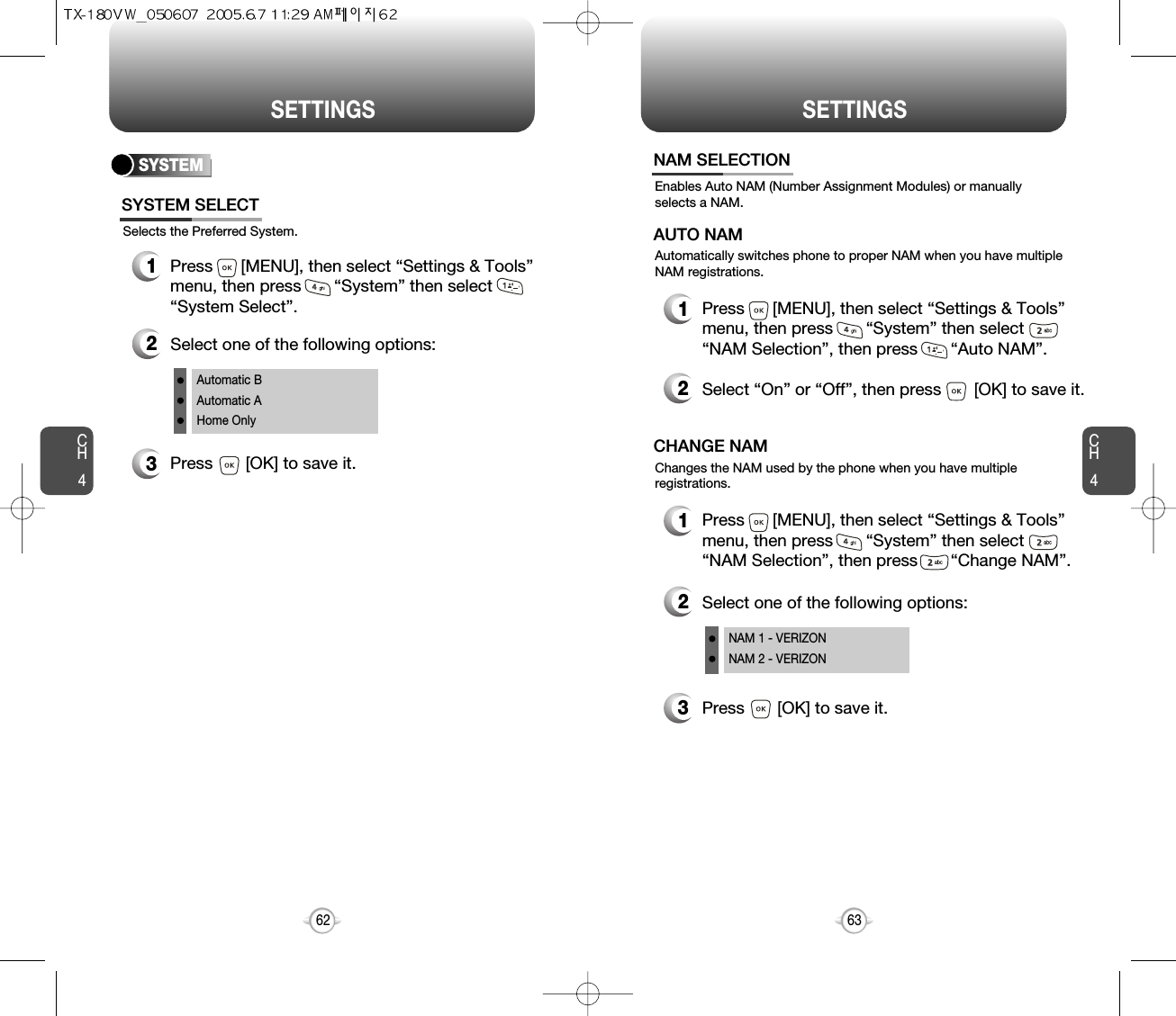 SETTINGS SETTINGSCH463CH462SYSTEMSelects the Preferred System.SYSTEM SELECT1Press      [MENU], then select “Settings &amp; Tools”menu, then press       “System” then select      “System Select”.3Press       [OK] to save it.2Select one of the following options:Automatic BAutomatic AHome OnlyEnables Auto NAM (Number Assignment Modules) or manuallyselects a NAM.NAM SELECTION1Press      [MENU], then select “Settings &amp; Tools”menu, then press       “System” then select      “NAM Selection”, then press       “Auto NAM”.3Press       [OK] to save it.2Select one of the following options:NAM 1 - VERIZONNAM 2 - VERIZONAutomatically switches phone to proper NAM when you have multipleNAM registrations.AUTO NAM2Select “On” or “Off”, then press       [OK] to save it.1Press      [MENU], then select “Settings &amp; Tools”menu, then press       “System” then select      “NAM Selection”, then press       “Change NAM”.Changes the NAM used by the phone when you have multipleregistrations.CHANGE NAM