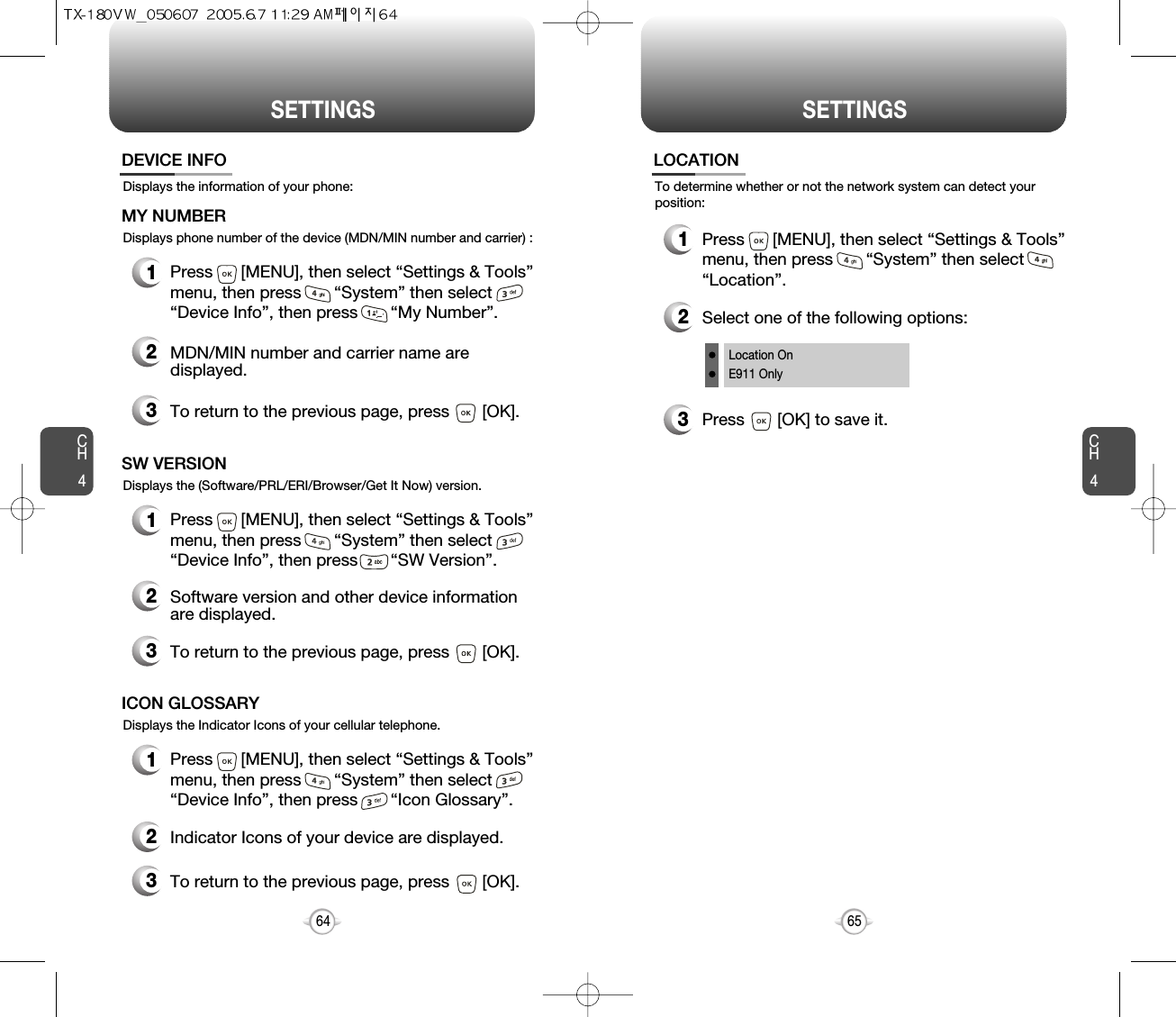 SETTINGS SETTINGSCH465CH464Displays the information of your phone:DEVICE INFO1Press      [MENU], then select “Settings &amp; Tools”menu, then press       “System” then select      “Device Info”, then press       “My Number”.Displays phone number of the device (MDN/MIN number and carrier) :MY NUMBER3To return to the previous page, press       [OK].3To return to the previous page, press       [OK].1Press      [MENU], then select “Settings &amp; Tools”menu, then press       “System” then select      “Device Info”, then press       “SW Version”.Displays the (Software/PRL/ERI/Browser/Get It Now) version.SW VERSION2Indicator Icons of your device are displayed.2Software version and other device information are displayed.2MDN/MIN number and carrier name aredisplayed.3To return to the previous page, press       [OK].1Press      [MENU], then select “Settings &amp; Tools”menu, then press       “System” then select      “Device Info”, then press       “Icon Glossary”.Displays the Indicator Icons of your cellular telephone.ICON GLOSSARYTo determine whether or not the network system can detect yourposition:LOCATION1Press      [MENU], then select “Settings &amp; Tools”menu, then press       “System” then select      “Location”.3Press       [OK] to save it.2Select one of the following options:Location OnE911 Only