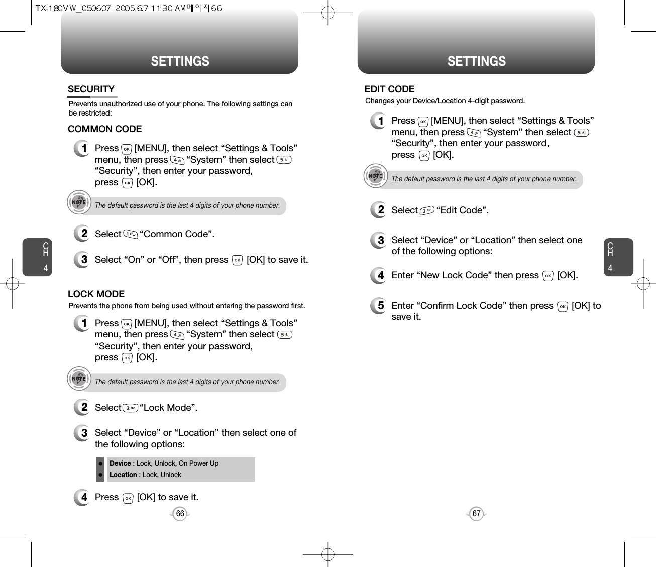 SETTINGS SETTINGSCH467CH4664Press       [OK] to save it.Device : Lock, Unlock, On Power UpLocation : Lock, UnlockPrevents unauthorized use of your phone. The following settings canbe restricted:Prevents the phone from being used without entering the password first.SECURITY1Press      [MENU], then select “Settings &amp; Tools”menu, then press       “System” then select      “Security”, then enter your password, press       [OK].3Select “On” or “Off”, then press       [OK] to save it.2Select       “Common Code”.COMMON CODEThe default password is the last 4 digits of your phone number.1Press      [MENU], then select “Settings &amp; Tools”menu, then press       “System” then select      “Security”, then enter your password, press       [OK].3Select “Device” or “Location” then select one ofthe following options:2Select       “Lock Mode”.LOCK MODEThe default password is the last 4 digits of your phone number.4Enter “New Lock Code” then press       [OK]. 5Enter “Confirm Lock Code” then press       [OK] tosave it. 1Press      [MENU], then select “Settings &amp; Tools”menu, then press       “System” then select      “Security”, then enter your password, press       [OK].3Select “Device” or “Location” then select oneof the following options:2Select       “Edit Code”.EDIT CODEThe default password is the last 4 digits of your phone number.Changes your Device/Location 4-digit password.