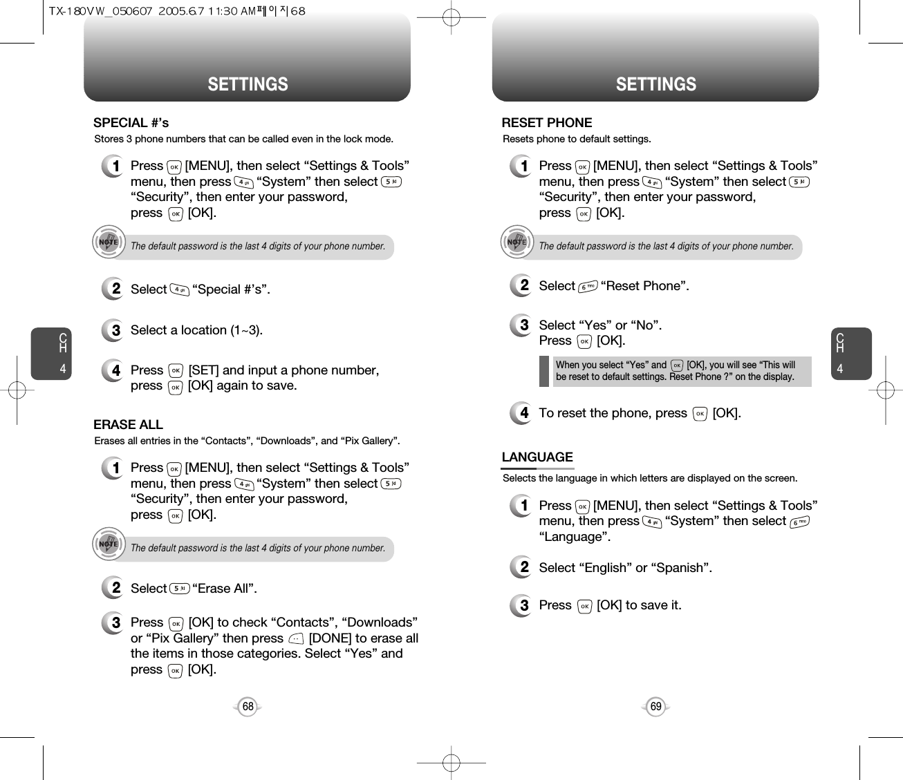 SETTINGS SETTINGSCH469CH4681Press      [MENU], then select “Settings &amp; Tools”menu, then press       “System” then select      “Security”, then enter your password, press       [OK].3Select a location (1~3).4Press       [SET] and input a phone number,press       [OK] again to save.2Select       “Special #’s”.SPECIAL #’sThe default password is the last 4 digits of your phone number.Stores 3 phone numbers that can be called even in the lock mode.1Press      [MENU], then select “Settings &amp; Tools”menu, then press       “System” then select      “Security”, then enter your password, press       [OK].3Press       [OK] to check “Contacts”, “Downloads”or “Pix Gallery” then press       [DONE] to erase allthe items in those categories. Select “Yes” andpress       [OK].2Select       “Erase All”.ERASE ALLThe default password is the last 4 digits of your phone number.Erases all entries in the “Contacts”, “Downloads”, and “Pix Gallery”.1Press      [MENU], then select “Settings &amp; Tools”menu, then press       “System” then select      “Security”, then enter your password, press       [OK].3Select “Yes” or “No”.  Press       [OK].2Select       “Reset Phone”.RESET PHONEThe default password is the last 4 digits of your phone number.Resets phone to default settings.When you select “Yes” and        [OK], you will see “This will be reset to default settings. Reset Phone ?” on the display.4To reset the phone, press       [OK].Selects the language in which letters are displayed on the screen.LANGUAGE1Press      [MENU], then select “Settings &amp; Tools”menu, then press       “System” then select      “Language”.3Press       [OK] to save it.2Select “English” or “Spanish”.