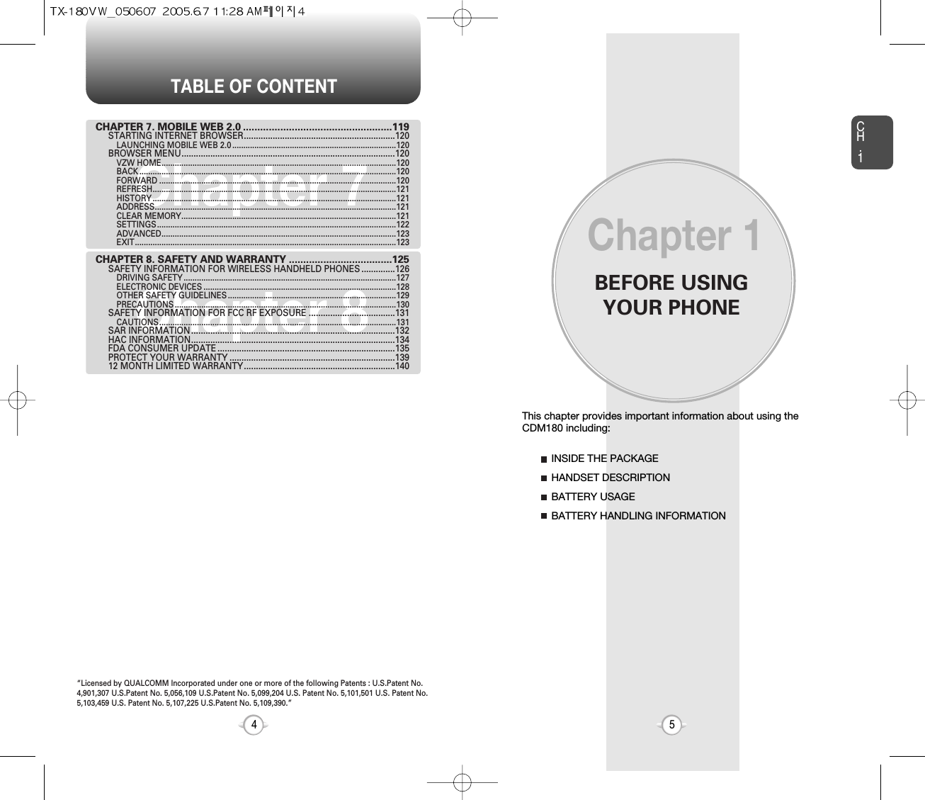 BEFORE USINGYOUR PHONECH.15This chapter provides important information about using the  CDM180 including:Chapter 1INSIDE THE PACKAGEHANDSET DESCRIPTIONBATTERY USAGEBATTERY HANDLING INFORMATIONTABLE OF CONTENT4Chapter 7Chapter 8CHAPTER 7. MOBILE WEB 2.0 ....................................................119STARTING INTERNET BROWSER...............................................................120LAUNCHING MOBILE WEB 2.0 ..........................................................................120BROWSER MENU.........................................................................................120VZW HOME..........................................................................................................120BACK ....................................................................................................................120FORWARD ...........................................................................................................120REFRESH..............................................................................................................121HISTORY ..............................................................................................................121ADDRESS.............................................................................................................121CLEAR MEMORY.................................................................................................121SETTINGS............................................................................................................122ADVANCED..........................................................................................................123EXIT......................................................................................................................123CHAPTER 8. SAFETY AND WARRANTY ....................................125SAFETY INFORMATION FOR WIRELESS HANDHELD PHONES ..............126DRIVING SAFETY ................................................................................................127ELECTRONIC DEVICES .......................................................................................128OTHER SAFETY GUIDELINES ............................................................................129PRECAUTIONS ....................................................................................................130SAFETY INFORMATION FOR FCC RF EXPOSURE ....................................131CAUTIONS...........................................................................................................131SAR INFORMATION.....................................................................................132HAC INFORMATION.....................................................................................134FDA CONSUMER UPDATE ..........................................................................135PROTECT YOUR WARRANTY .....................................................................13912 MONTH LIMITED WARRANTY...............................................................140“Licensed by QUALCOMM Incorporated under one or more of the following Patents : U.S.Patent No.4,901,307 U.S.Patent No. 5,056,109 U.S.Patent No. 5,099,204 U.S. Patent No. 5,101,501 U.S. Patent No.5,103,459 U.S. Patent No. 5,107,225 U.S.Patent No. 5,109,390.” 