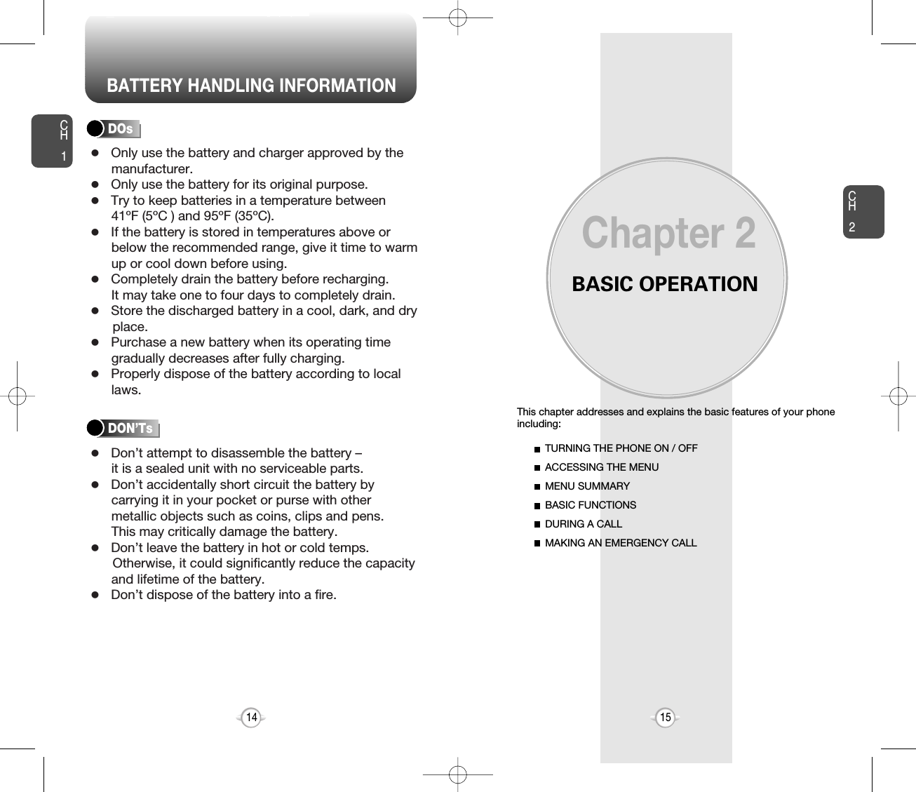 BATTERY HANDLING INFORMATIONBASIC OPERATIONThis chapter addresses and explains the basic features of your phoneincluding:Chapter 2CH215CH114TURNING THE PHONE ON / OFFACCESSING THE MENUMENU SUMMARYBASIC FUNCTIONSDURING A CALLMAKING AN EMERGENCY CALLlOnly use the battery and charger approved by themanufacturer.lOnly use the battery for its original purpose.lTry to keep batteries in a temperature between 41ºF (5ºC ) and 95ºF (35ºC).lIf the battery is stored in temperatures above orbelow the recommended range, give it time to warmup or cool down before using.lCompletely drain the battery before recharging. It may take one to four days to completely drain.lStore the discharged battery in a cool, dark, and dry place.lPurchase a new battery when its operating timegradually decreases after fully charging.lProperly dispose of the battery according to locallaws.lDon’t attempt to disassemble the battery – it is a sealed unit with no serviceable parts.lDon’t accidentally short circuit the battery bycarrying it in your pocket or purse with othermetallic objects such as coins, clips and pens. This may critically damage the battery.lDon’t leave the battery in hot or cold temps. Otherwise, it could significantly reduce the capacityand lifetime of the battery.lDon’t dispose of the battery into a fire.DOsDON’Ts