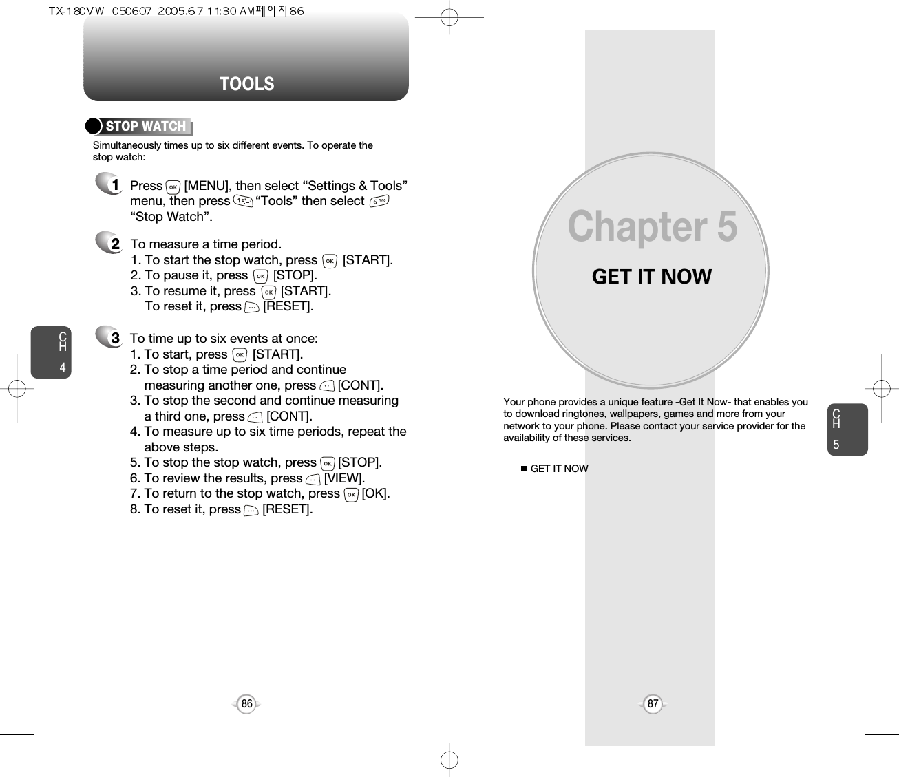 GET IT NOWYour phone provides a unique feature -Get It Now- that enables youto download ringtones, wallpapers, games and more from yournetwork to your phone. Please contact your service provider for theavailability of these services.GET IT NOWChapter 58786CH587TOOLSCH4213Simultaneously times up to six different events. To operate thestop watch:STOP WATCHTo measure a time period.1. To start the stop watch, press       [START].2. To pause it, press       [STOP].3. To resume it, press       [START].To reset it, press      [RESET]. To time up to six events at once:1. To start, press       [START].2. To stop a time period and continue  measuring another one, press      [CONT].3. To stop the second and continue measuring a third one, press      [CONT].4. To measure up to six time periods, repeat theabove steps.5. To stop the stop watch, press      [STOP].6. To review the results, press      [VIEW].7. To return to the stop watch, press      [OK].8. To reset it, press      [RESET].Press      [MENU], then select “Settings &amp; Tools”menu, then press       “Tools” then select       “Stop Watch”.