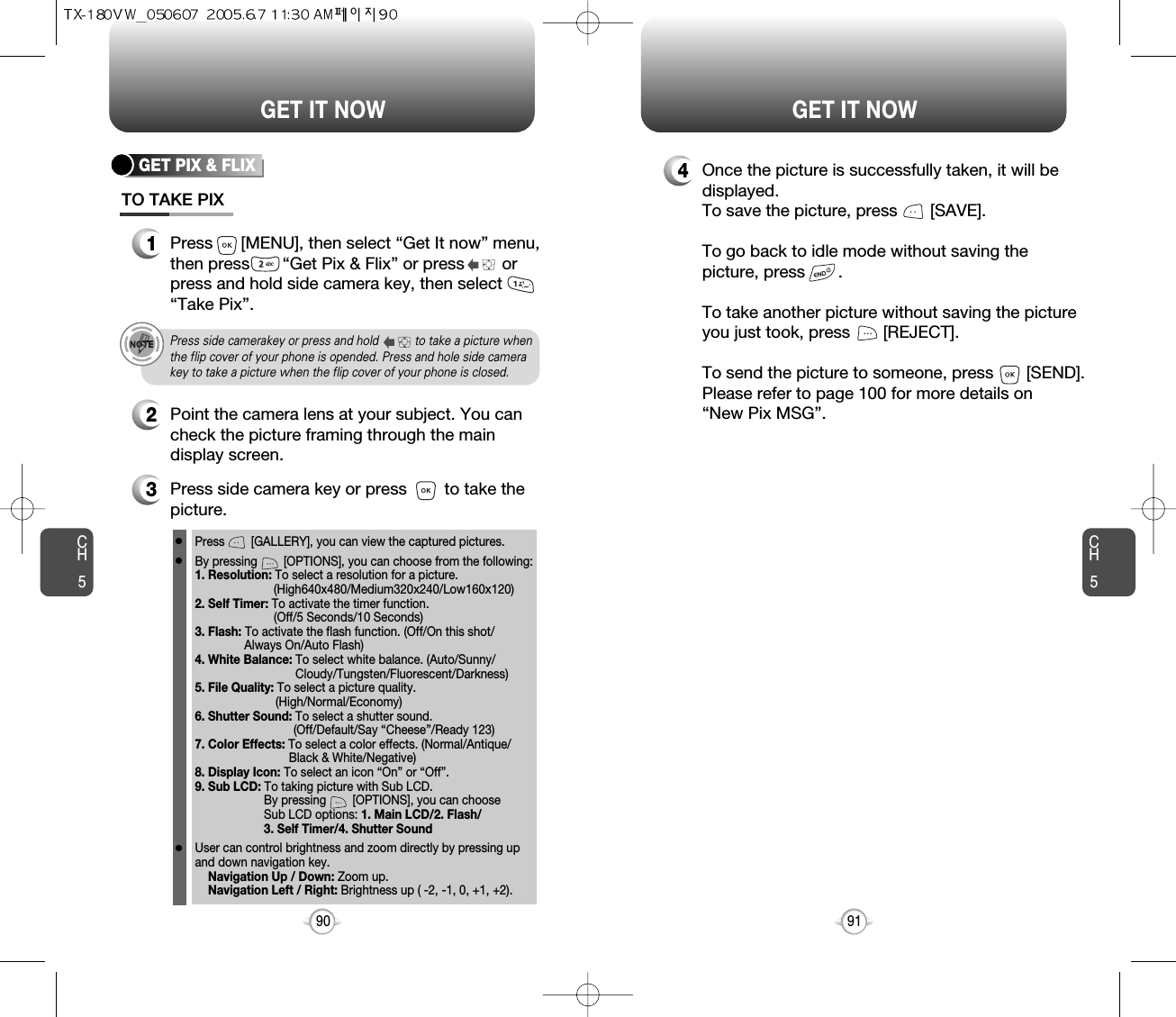 CH591GET IT NOWCH590GET IT NOWGET PIX &amp; FLIXTO TAKE PIX1Press      [MENU], then select “Get It now” menu,then press       “Get Pix &amp; Flix” or press        orpress and hold side camera key, then select“Take Pix”.3Press side camera key or press        to take thepicture.2Point the camera lens at your subject. You cancheck the picture framing through the maindisplay screen.Press        [GALLERY], you can view the captured pictures.By pressing        [OPTIONS], you can choose from the following:1. Resolution: To select a resolution for a picture.(High640x480/Medium320x240/Low160x120)2. Self Timer: To activate the timer function.(Off/5 Seconds/10 Seconds)3. Flash: To activate the flash function. (Off/On this shot/Always On/Auto Flash)4. White Balance: To select white balance. (Auto/Sunny/ Cloudy/Tungsten/Fluorescent/Darkness)5. File Quality: To select a picture quality. (High/Normal/Economy)6. Shutter Sound: To select a shutter sound.(Off/Default/Say “Cheese”/Ready 123)7. Color Effects: To select a color effects. (Normal/Antique/Black &amp; White/Negative)8. Display Icon: To select an icon “On” or “Off”.9. Sub LCD: To taking picture with Sub LCD.By pressing        [OPTIONS], you can choose Sub LCD options: 1. Main LCD/2. Flash/3. Self Timer/4. Shutter SoundUser can control brightness and zoom directly by pressing up and down navigation key.Navigation Up / Down: Zoom up.Navigation Left / Right: Brightness up ( -2, -1, 0, +1, +2). 4Once the picture is successfully taken, it will bedisplayed.To save the picture, press       [SAVE].To go back to idle mode without saving thepicture, press       . To take another picture without saving the pictureyou just took, press       [REJECT].To send the picture to someone, press       [SEND].Please refer to page 100 for more details on“New Pix MSG”.Press side camerakey or press and hold           to take a picture whenthe flip cover of your phone is opended. Press and hole side camerakey to take a picture when the flip cover of your phone is closed.