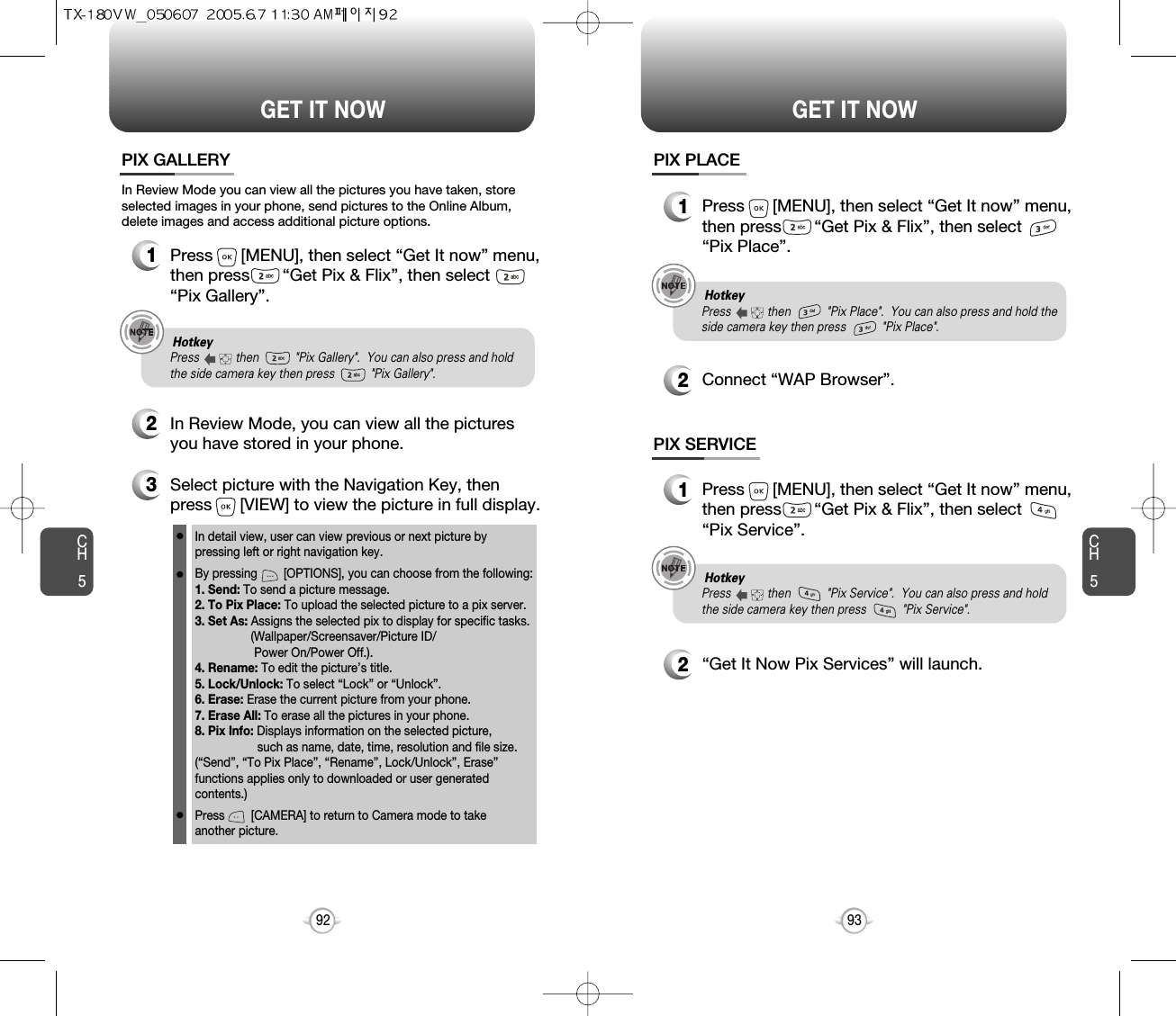 CH593GET IT NOWCH592GET IT NOWPIX GALLERY3Select picture with the Navigation Key, thenpress      [VIEW] to view the picture in full display.2In Review Mode, you can view all the picturesyou have stored in your phone.In detail view, user can view previous or next picture by pressing left or right navigation key.By pressing        [OPTIONS], you can choose from the following:1. Send: To send a picture message.2. To Pix Place: To upload the selected picture to a pix server.3. Set As: Assigns the selected pix to display for specific tasks. (Wallpaper/Screensaver/Picture ID/Power On/Power Off.).4. Rename: To edit the picture’s title. 5. Lock/Unlock: To select “Lock” or “Unlock”. 6. Erase: Erase the current picture from your phone.7. Erase All: To erase all the pictures in your phone. 8. Pix Info: Displays information on the selected picture, such as name, date, time, resolution and file size.(“Send”, “To Pix Place”, “Rename”, Lock/Unlock”, Erase”functions applies only to downloaded or user generatedcontents.)Press        [CAMERA] to return to Camera mode to take another picture.In Review Mode you can view all the pictures you have taken, storeselected images in your phone, send pictures to the Online Album,delete images and access additional picture options.1Press      [MENU], then select “Get It now” menu,then press       “Get Pix &amp; Flix”, then select“Pix Gallery”.PIX PLACE2Connect “WAP Browser”.PIX SERVICE2“Get It Now Pix Services” will launch.1Press      [MENU], then select “Get It now” menu,then press       “Get Pix &amp; Flix”, then select“Pix Place”.1Press      [MENU], then select “Get It now” menu,then press       “Get Pix &amp; Flix”, then select“Pix Service”.Hotkey Press           then           &quot;Pix Gallery&quot;.  You can also press and holdthe side camera key then press           &quot;Pix Gallery&quot;.Hotkey Press           then           &quot;Pix Place&quot;.  You can also press and hold theside camera key then press           &quot;Pix Place&quot;.Hotkey Press           then           &quot;Pix Service&quot;.  You can also press and holdthe side camera key then press           &quot;Pix Service&quot;.