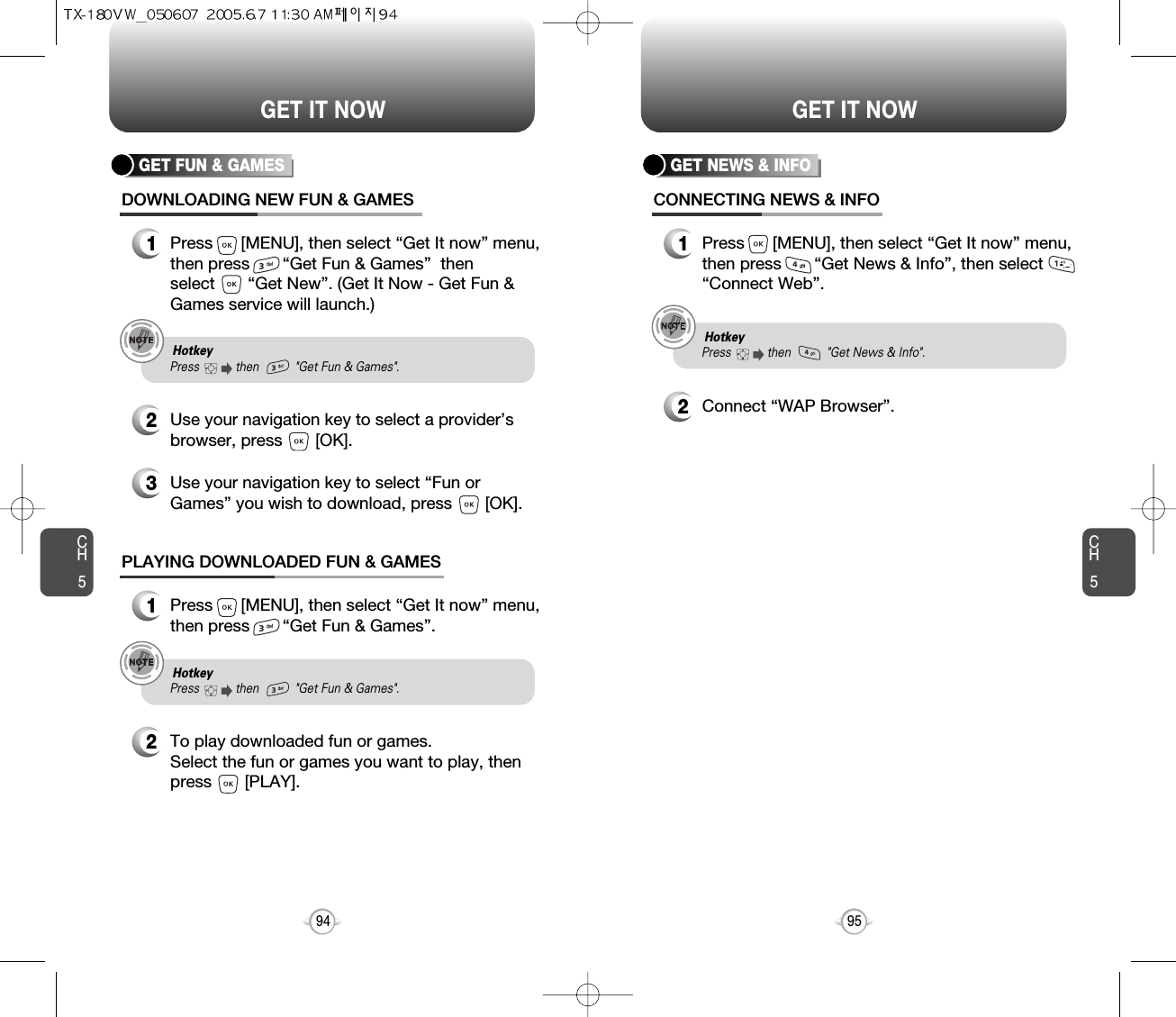 CH595GET IT NOWCH594GET IT NOWGET NEWS &amp; INFOCONNECTING NEWS &amp; INFO1Press      [MENU], then select “Get It now” menu,then press       “Get News &amp; Info”, then select“Connect Web”.2Connect “WAP Browser”.GET FUN &amp; GAMESDOWNLOADING NEW FUN &amp; GAMES1Press      [MENU], then select “Get It now” menu,then press       “Get Fun &amp; Games”  then select       “Get New”. (Get It Now - Get Fun &amp;Games service will launch.)3Use your navigation key to select “Fun orGames” you wish to download, press       [OK].2Use your navigation key to select a provider’sbrowser, press       [OK]. PLAYING DOWNLOADED FUN &amp; GAMES1Press      [MENU], then select “Get It now” menu,then press       “Get Fun &amp; Games”.2To play downloaded fun or games.Select the fun or games you want to play, thenpress       [PLAY].Hotkey Press           then           &quot;Get Fun &amp; Games&quot;. Hotkey Press           then           &quot;Get News &amp; Info&quot;.  Hotkey Press           then           &quot;Get Fun &amp; Games&quot;. 