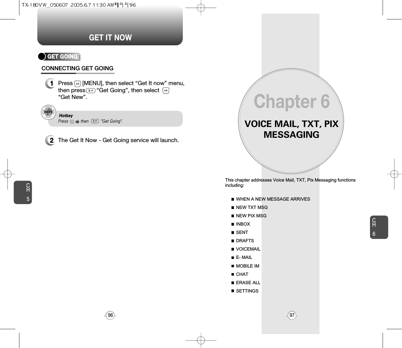 VOICE MAIL, TXT, PIXMESSAGINGThis chapter addresses Voice Mail, TXT, Pix Messaging functionsincluding: WHEN A NEW MESSAGE ARRIVESNEW TXT MSGNEW PIX MSGINBOXSENTDRAFTSVOICEMAILE- MAILMOBILE IMCHATERASE ALLSETTINGSChapter 69796CH697GET IT NOWCH5GET GOINGCONNECTING GET GOING1Press      [MENU], then select “Get It now” menu,then press       “Get Going”, then select       “Get New”.2The Get It Now - Get Going service will launch.Hotkey Press           then           &quot;Get Going&quot;.  