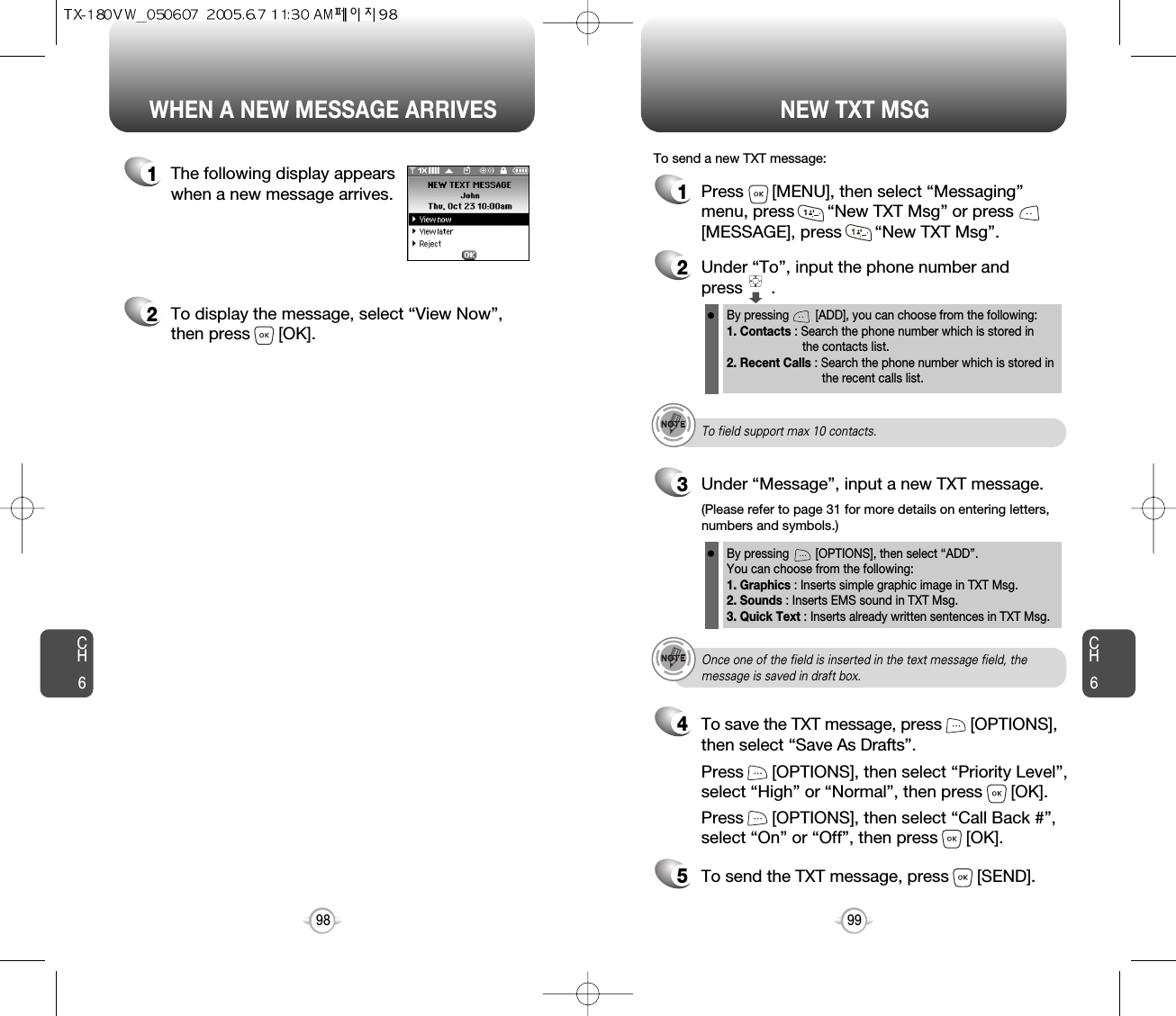 CH699CH698WHEN A NEW MESSAGE ARRIVES NEW TXT MSG1The following display appearswhen a new message arrives.2To display the message, select “View Now”,then press      [OK].1Press      [MENU], then select “Messaging”menu, press       “New TXT Msg” or press[MESSAGE], press       “New TXT Msg”.To send a new TXT message:2Under “To”, input the phone number and press      .3Under “Message”, input a new TXT message.By pressing        [ADD], you can choose from the following:1. Contacts : Search the phone number which is stored in the contacts list.2. Recent Calls : Search the phone number which is stored in the recent calls list.By pressing        [OPTIONS], then select “ADD”. You can choose from the following:1. Graphics : Inserts simple graphic image in TXT Msg.2. Sounds : Inserts EMS sound in TXT Msg.3. Quick Text : Inserts already written sentences in TXT Msg.(Please refer to page 31 for more details on entering letters,numbers and symbols.)To field support max 10 contacts.Once one of the field is inserted in the text message field, themessage is saved in draft box.5To send the TXT message, press      [SEND].4Press      [OPTIONS], then select “Priority Level”,select “High” or “Normal”, then press      [OK].Press      [OPTIONS], then select “Call Back #”,select “On” or “Off”, then press      [OK].To save the TXT message, press      [OPTIONS], then select “Save As Drafts”.