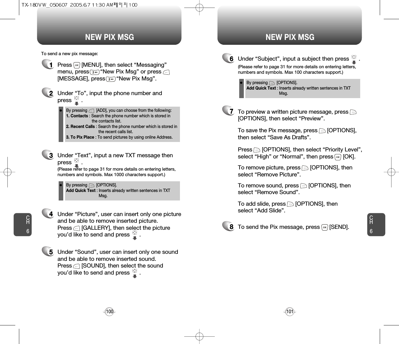 NEW PIX MSG NEW PIX MSGCH6101CH61001Press      [MENU], then select “Messaging”menu, press       “New Pix Msg” or press[MESSAGE], press       “New Pix Msg”.To send a new pix message:2Under “To”, input the phone number and press      .3Under “Text”, input a new TXT message thenpress      .By pressing        [ADD], you can choose from the following:1. Contacts : Search the phone number which is stored in the contacts list.2. Recent Calls : Search the phone number which is stored in the recent calls list.3. To Pix Place : To send pictures by using online Address.By pressing        [OPTIONS].Add Quick Text : Inserts already written sentences in TXT Msg.(Please refer to page 31 for more details on entering letters,numbers and symbols. Max 1000 characters support.)6Under “Subject”, input a subject then press      .By pressing        [OPTIONS].Add Quick Text : Inserts already written sentences in TXT Msg.(Please refer to page 31 for more details on entering letters,numbers and symbols. Max 100 characters support.)4Under “Picture”, user can insert only one pictureand be able to remove inserted picture. Press      [GALLERY], then select the picture you’d like to send and press      .8To send the Pix message, press      [SEND].7Press      [OPTIONS], then select “Priority Level”,select “High” or “Normal”, then press      [OK].To save the Pix message, press      [OPTIONS], then select “Save As Drafts”.To preview a written picture message, press[OPTIONS], then select “Preview”.To remove picture, press      [OPTIONS], then select “Remove Picture”.To remove sound, press      [OPTIONS], then select “Remove Sound”.To add slide, press      [OPTIONS], then select “Add Slide”.5Under “Sound”, user can insert only one soundand be able to remove inserted sound. Press      [SOUND], then select the sound you’d like to send and press      .