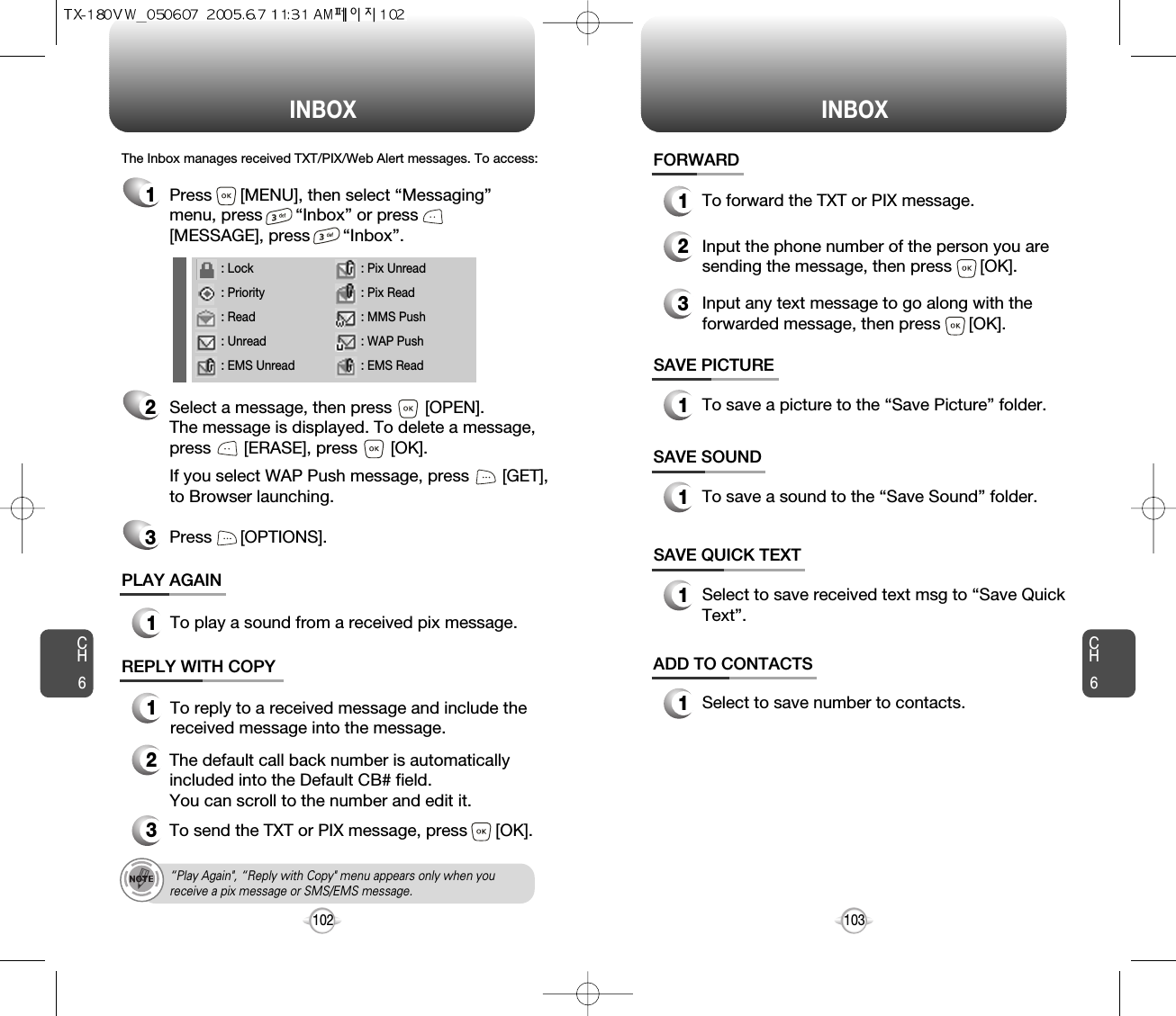INBOX INBOXCH6103CH6102SAVE PICTURE1To save a picture to the “Save Picture” folder.FORWARD1To forward the TXT or PIX message.2Input the phone number of the person you aresending the message, then press      [OK].3Input any text message to go along with theforwarded message, then press      [OK].The Inbox manages received TXT/PIX/Web Alert messages. To access:2Select a message, then press       [OPEN]. The message is displayed. To delete a message,press       [ERASE], press       [OK].If you select WAP Push message, press       [GET],to Browser launching.Press      [OPTIONS].3PLAY AGAIN1To play a sound from a received pix message.REPLY WITH COPY123To reply to a received message and include thereceived message into the message.The default call back number is automaticallyincluded into the Default CB# field.  You can scroll to the number and edit it.To send the TXT or PIX message, press      [OK].SAVE SOUND1To save a sound to the “Save Sound” folder.1Press      [MENU], then select “Messaging”menu, press       “Inbox” or press[MESSAGE], press       “Inbox”.SAVE QUICK TEXT1Select to save received text msg to “Save QuickText”.ADD TO CONTACTS1Select to save number to contacts.“Play Again&quot;, “Reply with Copy&quot; menu appears only when youreceive a pix message or SMS/EMS message.: Lock: Priority: Read: Unread: EMS Unread: Pix Unread: Pix Read: MMS Push: WAP Push: EMS Read