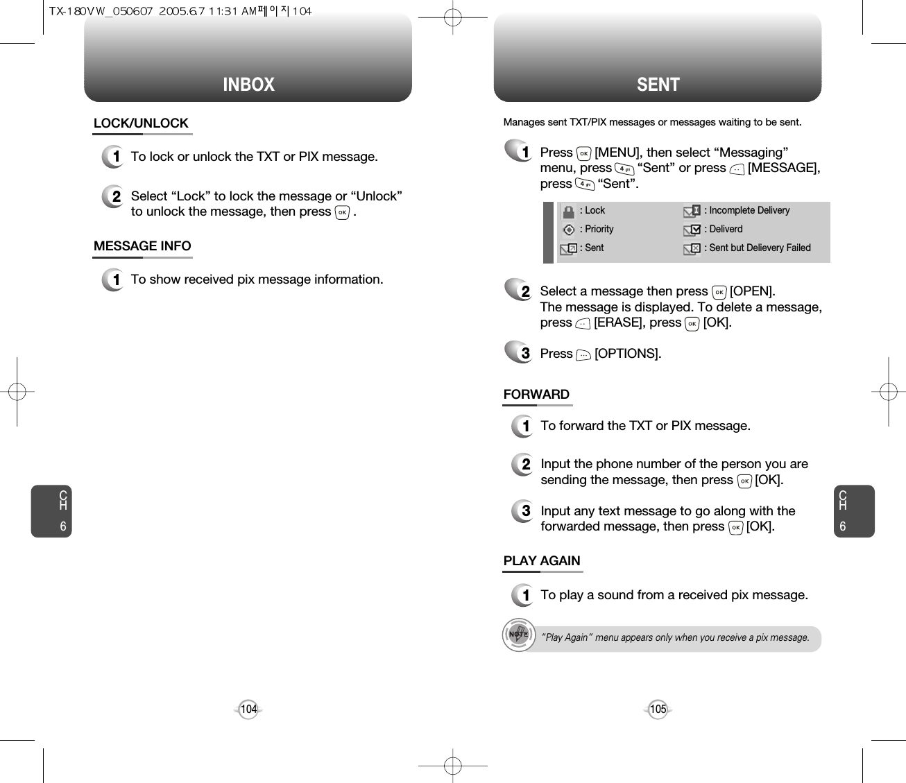 INBOX SENTCH6105CH6104LOCK/UNLOCK1To lock or unlock the TXT or PIX message.2Select “Lock” to lock the message or “Unlock”to unlock the message, then press      .MESSAGE INFO1To show received pix message information.“Play Again” menu appears only when you receive a pix message.1Press      [MENU], then select “Messaging”menu, press       “Sent” or press      [MESSAGE],press       “Sent”.Manages sent TXT/PIX messages or messages waiting to be sent.2Select a message then press      [OPEN]. The message is displayed. To delete a message,press      [ERASE], press      [OK].Press      [OPTIONS].3FORWARD1To forward the TXT or PIX message.2Input the phone number of the person you aresending the message, then press      [OK].3Input any text message to go along with theforwarded message, then press      [OK].PLAY AGAIN1To play a sound from a received pix message.: Lock: Priority: Sent: Incomplete Delivery: Deliverd: Sent but Delievery Failed