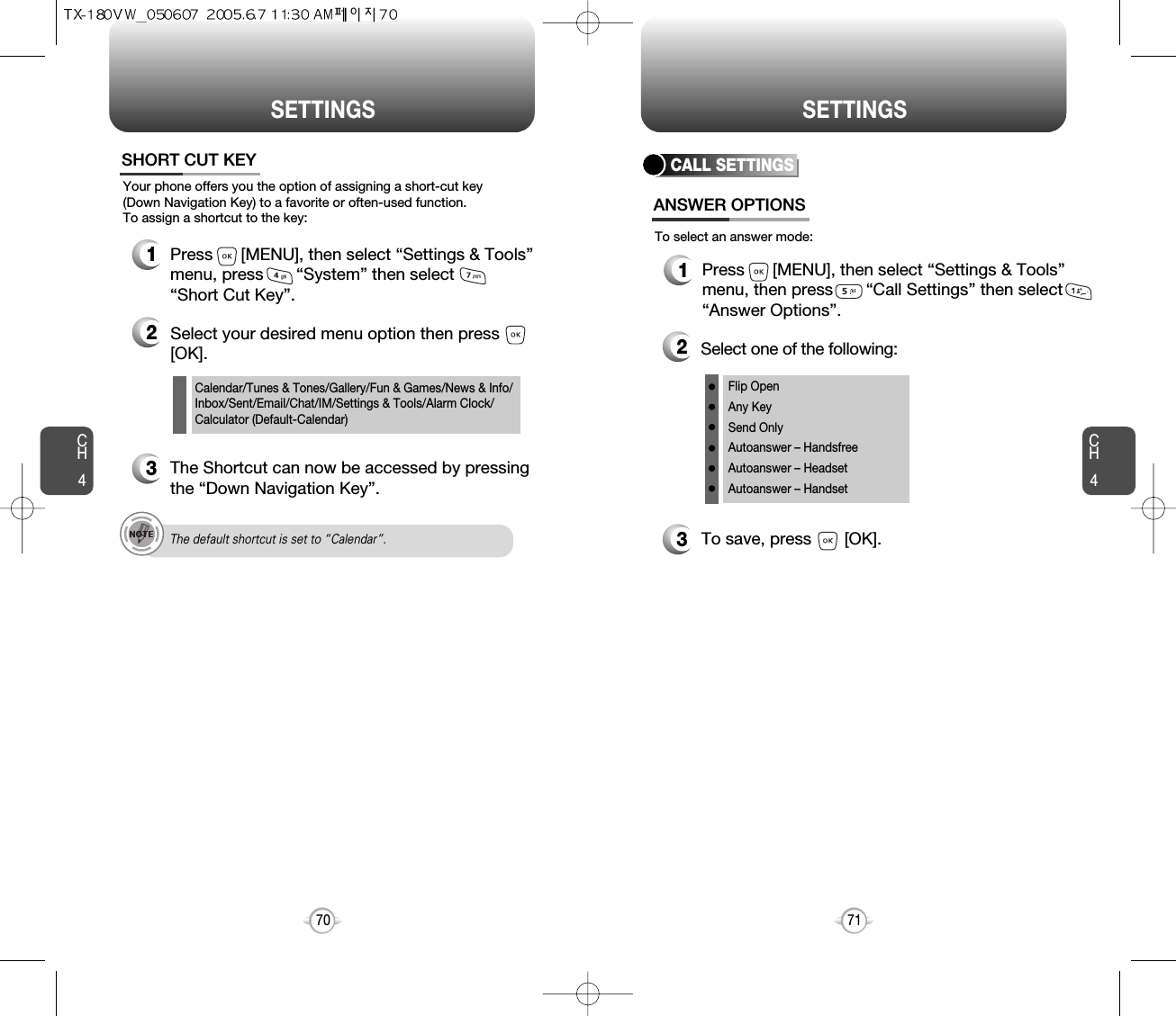 CH471SETTINGSCH470SETTINGSCalendar/Tunes &amp; Tones/Gallery/Fun &amp; Games/News &amp; Info/Inbox/Sent/Email/Chat/IM/Settings &amp; Tools/Alarm Clock/Calculator (Default-Calendar)Your phone offers you the option of assigning a short-cut key (Down Navigation Key) to a favorite or often-used function. To assign a shortcut to the key:SHORT CUT KEY1Press      [MENU], then select “Settings &amp; Tools”menu, press       “System” then select      “Short Cut Key”.3The Shortcut can now be accessed by pressingthe “Down Navigation Key”.2Select your desired menu option then press[OK].The default shortcut is set to “Calendar”.CALL SETTINGSANSWER OPTIONS1Press      [MENU], then select “Settings &amp; Tools”menu, then press       “Call Settings” then select“Answer Options”.2Select one of the following:3To save, press       [OK].To select an answer mode:Flip OpenAny KeySend OnlyAutoanswer – HandsfreeAutoanswer – HeadsetAutoanswer – Handset