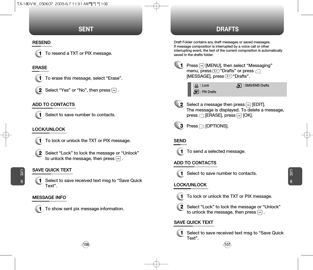 SENT DRAFTSCH6107CH6106SAVE QUICK TEXT1Select to save received text msg to “Save QuickText”.ADD TO CONTACTS1Select to save number to contacts.ERASE1To erase this message, select “Erase”.LOCK/UNLOCK1To lock or unlock the TXT or PIX message.2Select “Lock” to lock the message or “Unlock”to unlock the message, then press      .2Select “Yes” or “No”, then press      .SAVE QUICK TEXT1Select to save received text msg to “Save QuickText”.ADD TO CONTACTS1Select to save number to contacts.SEND1To send a selected message.LOCK/UNLOCK1To lock or unlock the TXT or PIX message.2Select “Lock” to lock the message or “Unlock”to unlock the message, then press      .MESSAGE INFO1To show sent pix message information.RESEND1To resend a TXT or PIX message.1Press      [MENU], then select “Messaging”menu, press       “Drafts” or press[MESSAGE], press       “Drafts”.2Select a message then press      [EDIT]. The message is displayed. To delete a message,press      [ERASE], press      [OK].Press      [OPTIONS].3Draft Folder contains any draft messages or saved messages.If message composition is interrupted by a voice call or otherinterrupting event, the text of the current composition is automaticallysaved in the drafts folder.: Lock: PIX Drafts: SMS/EMS Drafts