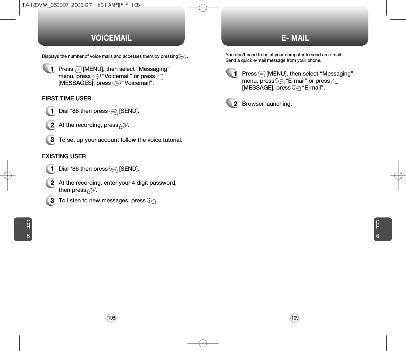 CH6109CH6108E- MAILVOICEMAIL1Press      [MENU], then select “Messaging”menu, press       “E-mail” or press[MESSAGE], press       “E-mail”.2Browser launching.Displays the number of voice mails and accesses them by pressing       .FIRST TIME USER1Dial *86 then press       [SEND].2At the recording, press      .3To set up your account follow the voice tutorial.EXISTING USER1Dial *86 then press       [SEND].2At the recording, enter your 4 digit password,then press      .3To listen to new messages, press       .1Press      [MENU], then select “Messaging”menu, press       “Voicemail” or press[MESSAGES], press       “Voicemail”.You don’t need to be at your computer to send an e-mail.  Send a quick e-mail message from your phone. 