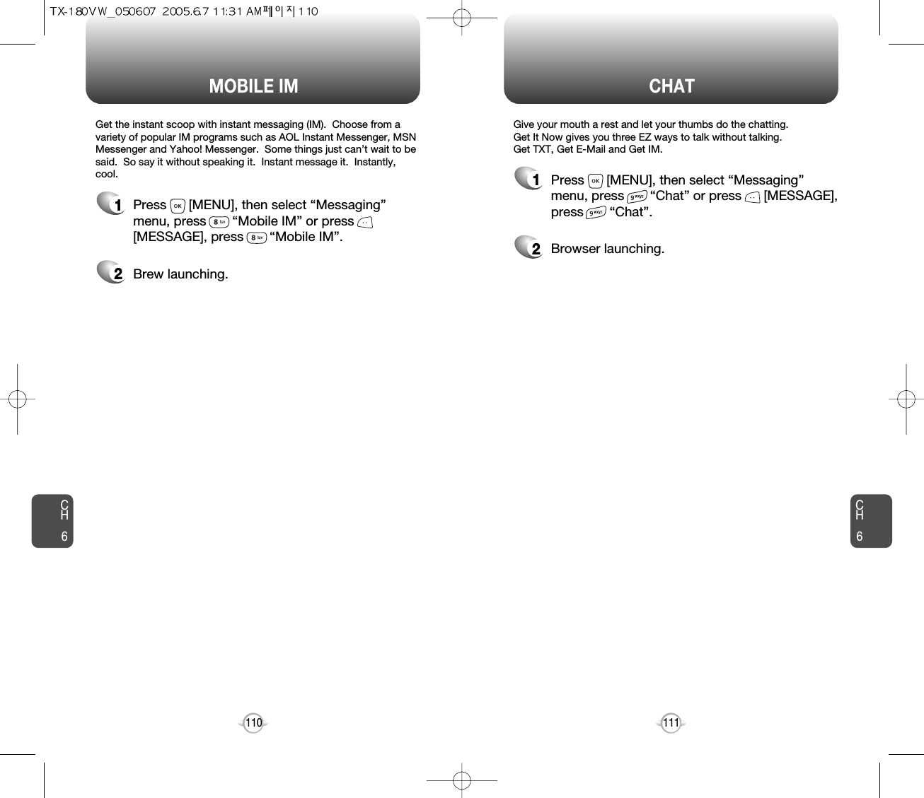 CH6111CH6110CHATMOBILE IM1Press      [MENU], then select “Messaging”menu, press       “Chat” or press      [MESSAGE],press       “Chat”.2Browser launching.1Press      [MENU], then select “Messaging”menu, press       “Mobile IM” or press[MESSAGE], press       “Mobile IM”.2Brew launching.Get the instant scoop with instant messaging (IM).  Choose from avariety of popular IM programs such as AOL Instant Messenger, MSNMessenger and Yahoo! Messenger.  Some things just can’t wait to besaid.  So say it without speaking it.  Instant message it.  Instantly,cool. Give your mouth a rest and let your thumbs do the chatting.  Get It Now gives you three EZ ways to talk without talking.  Get TXT, Get E-Mail and Get IM. 