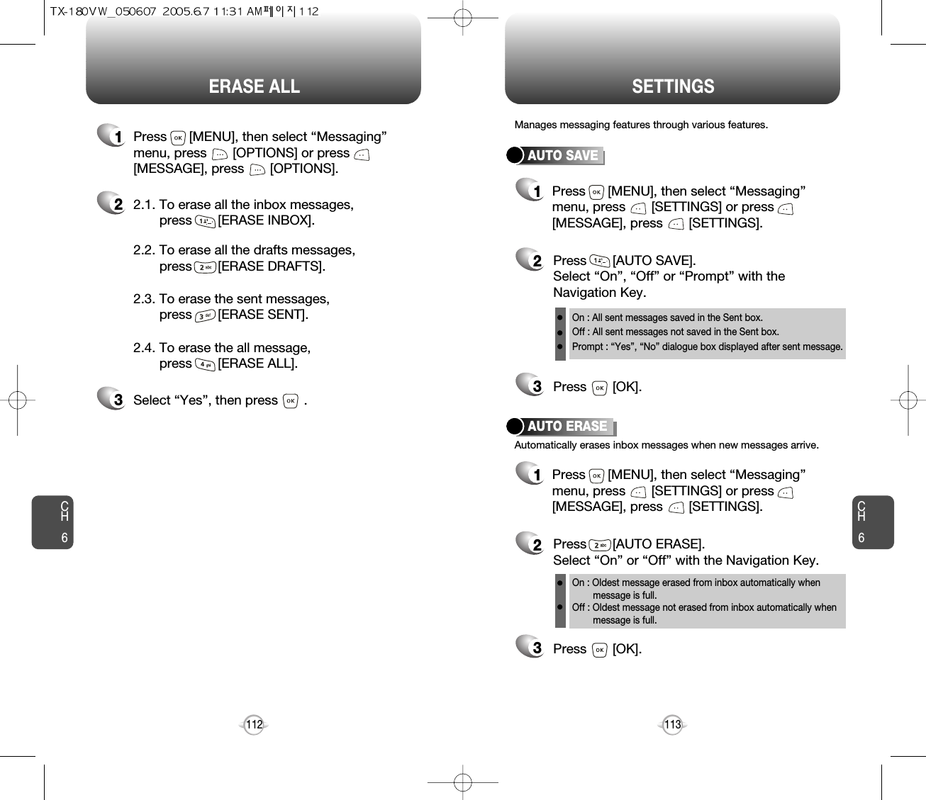 CH6113CH6112SETTINGSERASE ALLAUTO SAVEPress       [AUTO SAVE]. Select “On”, “Off” or “Prompt” with theNavigation Key.Press       [OK].Manages messaging features through various features.23AUTO ERASEAutomatically erases inbox messages when new messages arrive.1Press      [MENU], then select “Messaging”menu, press       [SETTINGS] or press[MESSAGE], press       [SETTINGS].Press       [AUTO ERASE]. Select “On” or “Off” with the Navigation Key.Press       [OK].231Press      [MENU], then select “Messaging”menu, press       [SETTINGS] or press[MESSAGE], press       [SETTINGS].On : All sent messages saved in the Sent box.Off : All sent messages not saved in the Sent box.Prompt : “Yes”, “No” dialogue box displayed after sent message.On : Oldest message erased from inbox automatically when message is full.Off : Oldest message not erased from inbox automatically when message is full.22.1. To erase all the inbox messages, press       [ERASE INBOX].3Select “Yes”, then press       .2.2. To erase all the drafts messages, press       [ERASE DRAFTS].2.3. To erase the sent messages, press       [ERASE SENT].2.4. To erase the all message, press       [ERASE ALL].1Press      [MENU], then select “Messaging”menu, press       [OPTIONS] or press[MESSAGE], press       [OPTIONS].