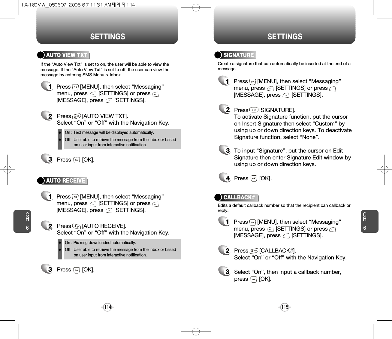 CH6115CH6114SETTINGSSETTINGSCreate a signature that can automatically be inserted at the end of amessage.SIGNATURE2Press       [SIGNATURE].To activate Signature function, put the cursoron Insert Signature then select “Custom” byusing up or down direction keys. To deactivateSignature function, select “None”.3To input “Signature”, put the cursor on EditSignature then enter Signature Edit window byusing up or down direction keys. 4Press       [OK].1Press      [MENU], then select “Messaging”menu, press       [SETTINGS] or press[MESSAGE], press       [SETTINGS].CALLBACK#Edits a default callback number so that the recipient can callback orreply.Press       [CALLBACK#]. Select “On” or “Off” with the Navigation Key.Select “On”, then input a callback number, press       [OK].231Press      [MENU], then select “Messaging”menu, press       [SETTINGS] or press[MESSAGE], press       [SETTINGS].AUTO VIEW TXTPress       [AUTO VIEW TXT]. Select “On” or “Off” with the Navigation Key.Press       [OK].23AUTO RECEIVE1Press      [MENU], then select “Messaging”menu, press       [SETTINGS] or press[MESSAGE], press       [SETTINGS].Press       [AUTO RECEIVE]. Select “On” or “Off” with the Navigation Key.Press       [OK].231Press      [MENU], then select “Messaging”menu, press       [SETTINGS] or press[MESSAGE], press       [SETTINGS].If the “Auto View Txt” is set to on, the user will be able to view themessage. If the “Auto View Txt” is set to off, the user can view themessage by entering SMS Menu-&gt; Inbox.On : Text message will be displayed automatically.Off : User able to retrieve the message from the inbox or based on user input from interactive notification.On : Pix msg downloaded automatically.Off : User able to retrieve the message from the inbox or based   on user input from interactive notification.