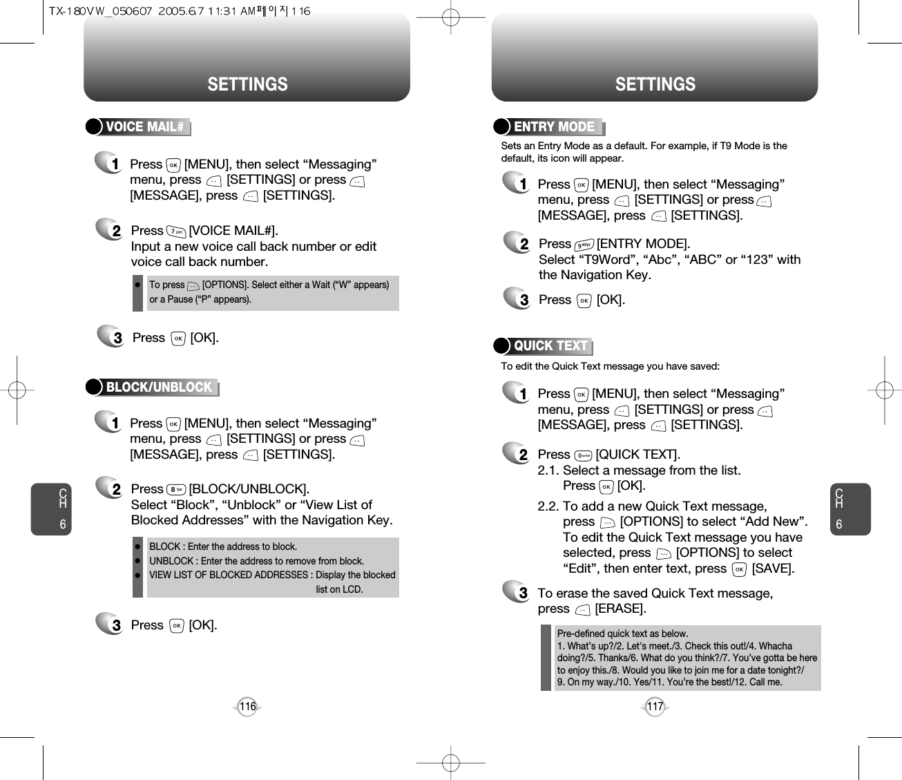 CH6117CH6116SETTINGSSETTINGSENTRY MODE2Press       [ENTRY MODE].Select “T9Word”, “Abc”, “ABC” or “123” withthe Navigation Key.3Press       [OK].Sets an Entry Mode as a default. For example, if T9 Mode is thedefault, its icon will appear.To edit the Quick Text message you have saved:QUICK TEXT2Press       [QUICK TEXT].2.1. Select a message from the list. Press      [OK].2.2. To add a new Quick Text message, press       [OPTIONS] to select “Add New”. To edit the Quick Text message you have selected, press       [OPTIONS] to select “Edit”, then enter text, press       [SAVE].3To erase the saved Quick Text message, press       [ERASE].1Press      [MENU], then select “Messaging”menu, press       [SETTINGS] or press[MESSAGE], press       [SETTINGS].1Press      [MENU], then select “Messaging”menu, press       [SETTINGS] or press[MESSAGE], press       [SETTINGS].Pre-defined quick text as below.1. What’s up?/2. Let&apos;s meet./3. Check this out!/4. Whachadoing?/5. Thanks/6. What do you think?/7. You’ve gotta be hereto enjoy this./8. Would you like to join me for a date tonight?/9. On my way./10. Yes/11. You’re the best!/12. Call me.VOICE MAIL#2Press       [VOICE MAIL#].Input a new voice call back number or editvoice call back number.3Press       [OK].1Press      [MENU], then select “Messaging”menu, press       [SETTINGS] or press[MESSAGE], press       [SETTINGS].1Press      [MENU], then select “Messaging”menu, press       [SETTINGS] or press[MESSAGE], press       [SETTINGS].3Press       [OK].BLOCK/UNBLOCK2Press       [BLOCK/UNBLOCK].Select “Block”, “Unblock” or “View List ofBlocked Addresses” with the Navigation Key.BLOCK : Enter the address to block.UNBLOCK : Enter the address to remove from block.VIEW LIST OF BLOCKED ADDRESSES : Display the blockedlist on LCD.To press       [OPTIONS]. Select either a Wait (“W” appears)or a Pause (“P” appears).