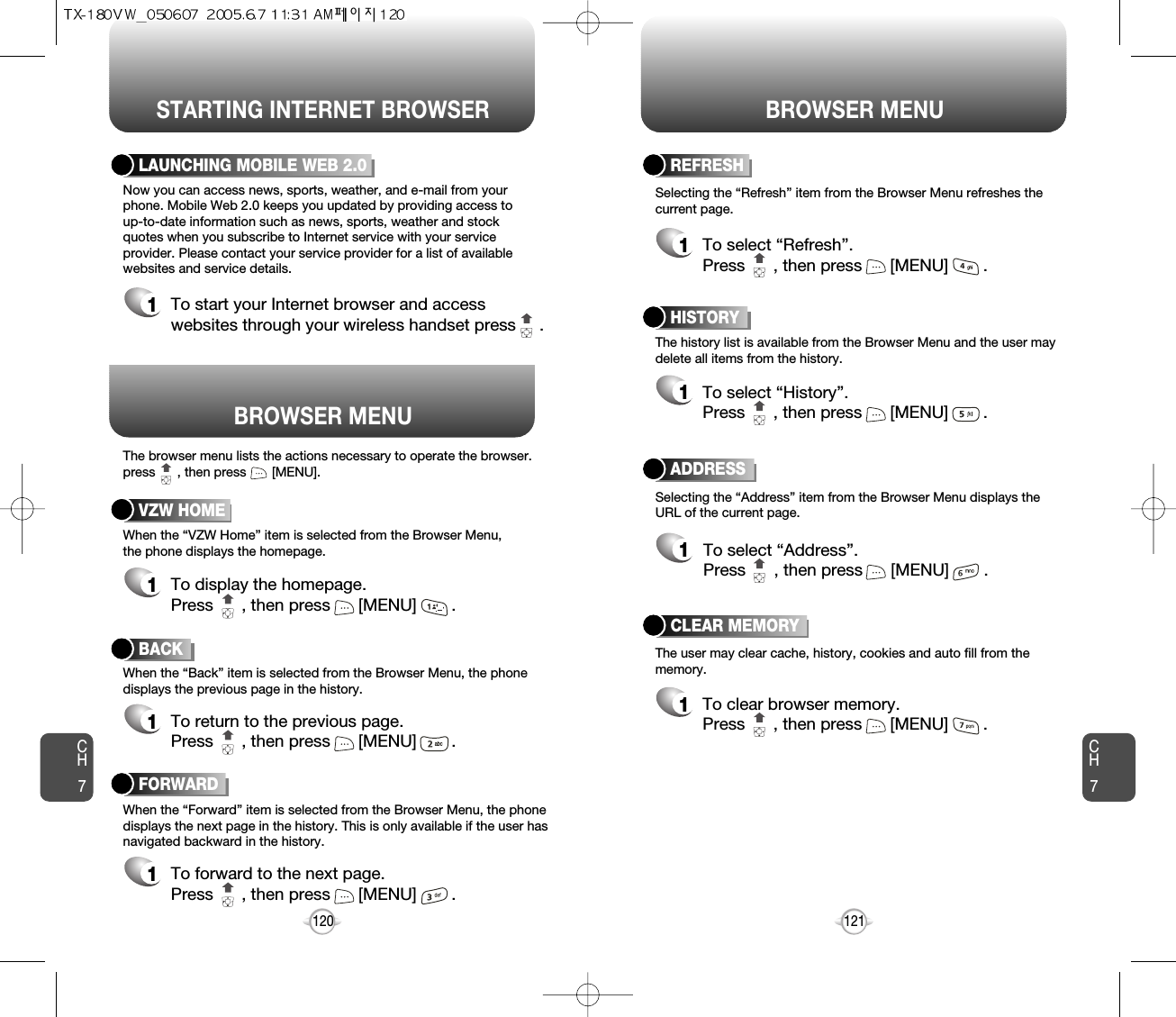 BROWSER MENUSTARTING INTERNET BROWSER BROWSER MENUCH7121CH7120BACK1To return to the previous page.Press      , then press [MENU] . LAUNCHING MOBILE WEB 2.01To start your Internet browser and accesswebsites through your wireless handset press     . VZW HOME1To display the homepage. Press      , then press [MENU] . ADDRESS1To select “Address”.Press      , then press [MENU] .REFRESH1To select “Refresh”.Press      , then press [MENU] .The browser menu lists the actions necessary to operate the browser.press      , then press       [MENU].When the “VZW Home” item is selected from the Browser Menu, the phone displays the homepage.When the “Back” item is selected from the Browser Menu, the phonedisplays the previous page in the history. When the “Forward” item is selected from the Browser Menu, the phonedisplays the next page in the history. This is only available if the user hasnavigated backward in the history. Now you can access news, sports, weather, and e-mail from yourphone. Mobile Web 2.0 keeps you updated by providing access to up-to-date information such as news, sports, weather and stockquotes when you subscribe to Internet service with your serviceprovider. Please contact your service provider for a list of availablewebsites and service details.Selecting the “Address” item from the Browser Menu displays theURL of the current page.The user may clear cache, history, cookies and auto fill from thememory.Selecting the “Refresh” item from the Browser Menu refreshes thecurrent page.The history list is available from the Browser Menu and the user maydelete all items from the history. HISTORY1To select “History”.Press      , then press [MENU] . FORWARD1To forward to the next page.Press      , then press [MENU] .CLEAR MEMORY1To clear browser memory.Press      , then press [MENU] . 