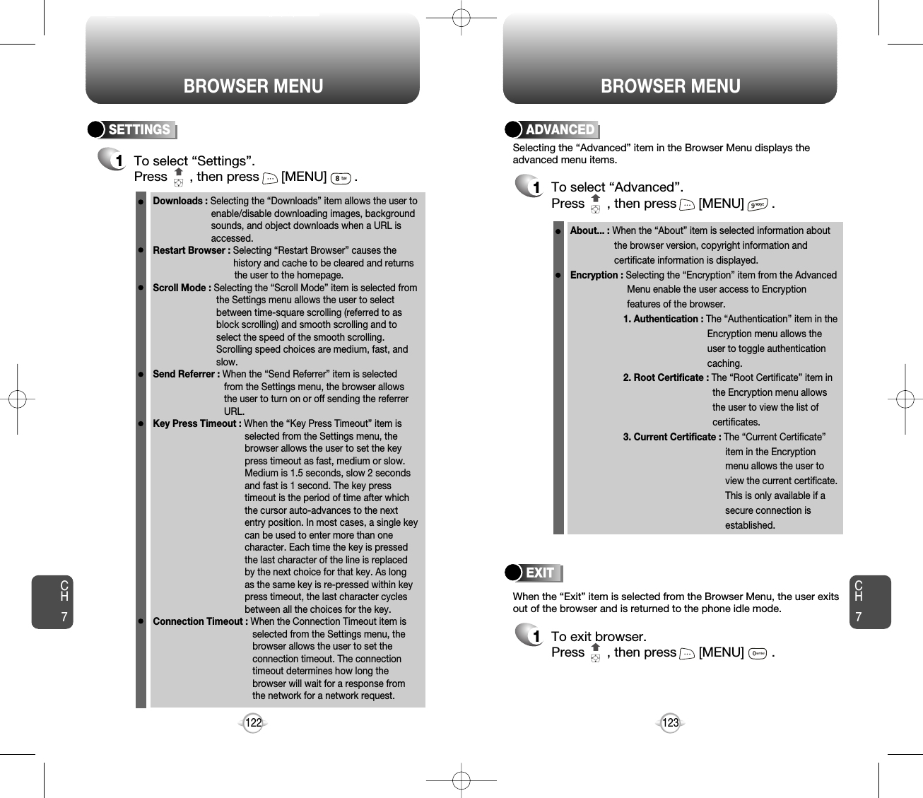 BROWSER MENU123CH7122ADVANCED1To select “Advanced”.Press      , then press [MENU] .Selecting the “Advanced” item in the Browser Menu displays theadvanced menu items.When the “Exit” item is selected from the Browser Menu, the user exitsout of the browser and is returned to the phone idle mode.To exit browser.Press      , then press [MENU] .EXIT1SETTINGS1To select “Settings”.Press      , then press [MENU] . Downloads : Selecting the “Downloads” item allows the user toenable/disable downloading images, background sounds, and object downloads when a URL is accessed.Restart Browser : Selecting “Restart Browser” causes the history and cache to be cleared and returns the user to the homepage.Scroll Mode : Selecting the “Scroll Mode” item is selected fromthe Settings menu allows the user to select between time-square scrolling (referred to as block scrolling) and smooth scrolling and to select the speed of the smooth scrolling. Scrolling speed choices are medium, fast, and slow. Send Referrer : When the “Send Referrer” item is selected from the Settings menu, the browser allows the user to turn on or off sending the referrer URL. Key Press Timeout : When the “Key Press Timeout” item is selected from the Settings menu, the browser allows the user to set the key press timeout as fast, medium or slow. Medium is 1.5 seconds, slow 2 seconds and fast is 1 second. The key press timeout is the period of time after which the cursor auto-advances to the next entry position. In most cases, a single key can be used to enter more than one character. Each time the key is pressed the last character of the line is replaced by the next choice for that key. As long as the same key is re-pressed within key press timeout, the last character cycles between all the choices for the key. Connection Timeout : When the Connection Timeout item is selected from the Settings menu, the browser allows the user to set the connection timeout. The connection timeout determines how long the browser will wait for a response from the network for a network request.About... : When the “About” item is selected information about the browser version, copyright information and certificate information is displayed. Encryption : Selecting the “Encryption” item from the Advanced Menu enable the user access to Encryption features of the browser.1. Authentication : The “Authentication” item in the Encryption menu allows the user to toggle authentication caching. 2. Root Certificate : The “Root Certificate” item in the Encryption menu allows the user to view the list of certificates.3. Current Certificate : The “Current Certificate” item in the Encryption menu allows the user to view the current certificate. This is only available if a secure connection is established. BROWSER MENUCH7