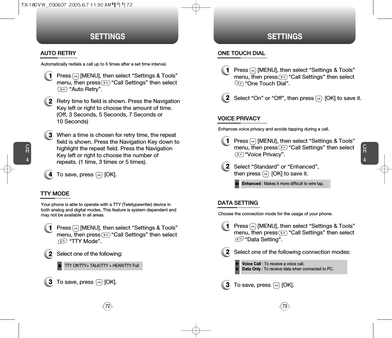 CH473SETTINGSCH472SETTINGS1Press      [MENU], then select “Settings &amp; Tools”menu, then press       “Call Settings” then select    “Auto Retry”.Automatically redials a call up to 5 times after a set time interval.23Retry time to field is shown. Press the NavigationKey left or right to choose the amount of time. (Off, 3 Seconds, 5 Seconds, 7 Seconds or 10 Seconds)When a time is chosen for retry time, the repeatfield is shown. Press the Navigation Key down tohighlight the repeat field. Press the NavigationKey left or right to choose the number ofrepeats. (1 time, 3 times or 5 times).4To save, press       [OK].AUTO RETRY1Press      [MENU], then select “Settings &amp; Tools”menu, then press       “Call Settings” then select    “TTY Mode”.Your phone is able to operate with a TTY (Teletypewriter) device inboth analog and digital modes. This feature is system dependent andmay not be available in all areas.3To save, press       [OK].TTY MODE2Select one of the following:TTY Off/TTY+ TALK/TTY + HEAR/TTY FulllEnhances voice privacy and avoids tapping during a call.Enhanced : Makes it more difficult to wire tap.l1Press      [MENU], then select “Settings &amp; Tools”menu, then press       “Call Settings” then select    “One Touch Dial”.ONE TOUCH DIAL2Select “On” or “Off”, then press       [OK] to save it.1Press      [MENU], then select “Settings &amp; Tools”menu, then press       “Call Settings” then select    “Voice Privacy”.VOICE PRIVACY2Select “Standard” or “Enhanced”, then press       [OK] to save it.1Press      [MENU], then select “Settings &amp; Tools”menu, then press       “Call Settings” then select    “Data Setting”.Choose the connection mode for the usage of your phone.3To save, press       [OK].DATA SETTING2Select one of the following connection modes:Voice Call : To receive a voice call.Data Only : To receive data when connected to PC.ll