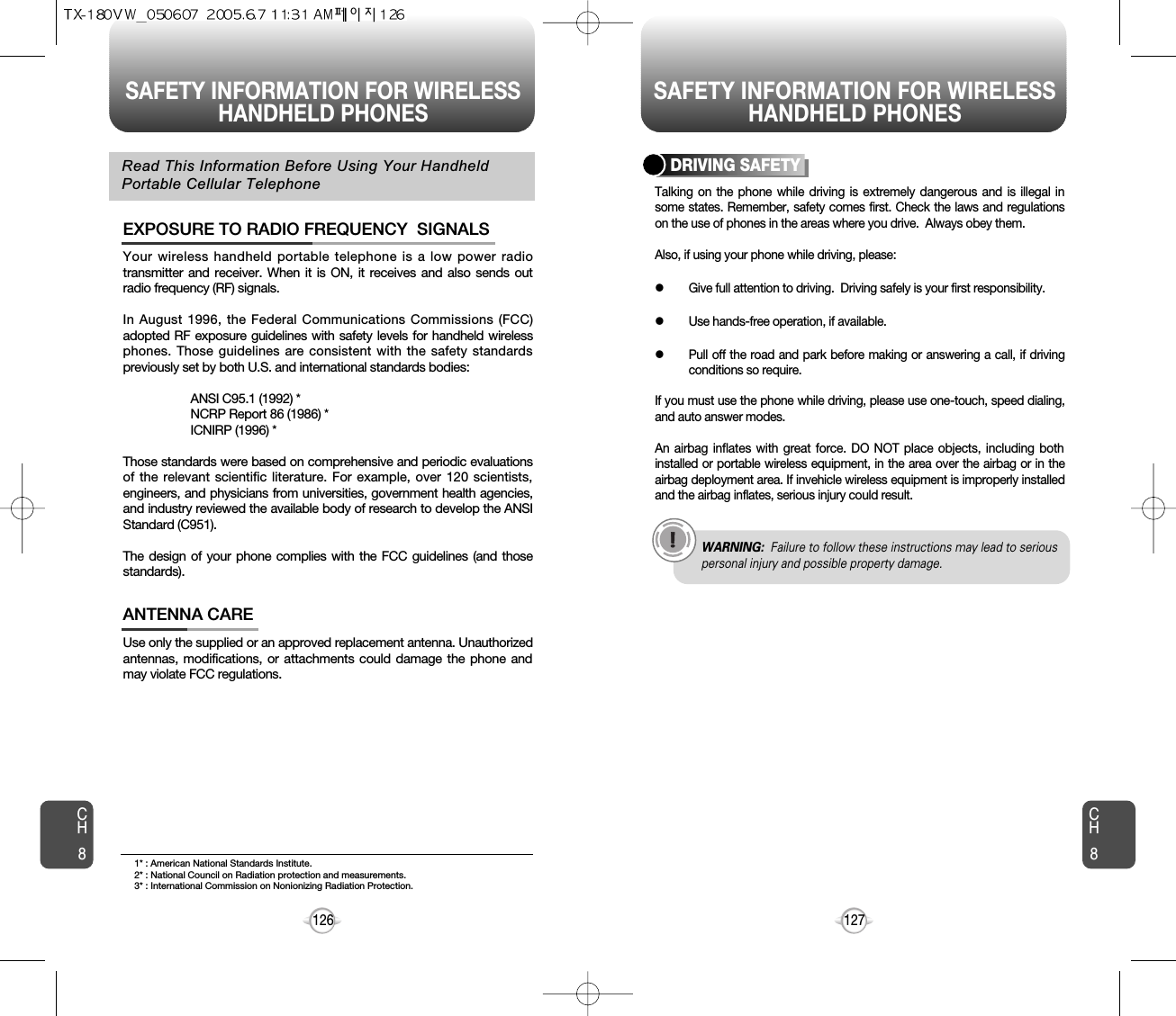 SAFETY INFORMATION FOR WIRELESSHANDHELD PHONES SAFETY INFORMATION FOR WIRELESSHANDHELD PHONES127CH8CH8126Your wireless handheld portable telephone is a low power radiotransmitter and receiver. When it is ON, it receives and also sends outradio frequency (RF) signals.In August 1996, the Federal Communications Commissions (FCC)adopted RF exposure guidelines with safety levels for handheld wirelessphones. Those guidelines are consistent with the safety standardspreviously set by both U.S. and international standards bodies:ANSI C95.1 (1992) *NCRP Report 86 (1986) *ICNIRP (1996) *Those standards were based on comprehensive and periodic evaluationsof the relevant scientific literature. For example, over 120 scientists,engineers, and physicians from universities, government health agencies,and industry reviewed the available body of research to develop the ANSIStandard (C951).The design of your phone complies with the FCC guidelines (and thosestandards).EXPOSURE TO RADIO FREQUENCY  SIGNALSUse only the supplied or an approved replacement antenna. Unauthorizedantennas, modifications, or attachments could damage the phone andmay violate FCC regulations.ANTENNA CARERead This Information Before Using Your HandheldPortable Cellular TelephoneTalking on the phone while driving is extremely dangerous and is illegal insome states. Remember, safety comes first. Check the laws and regulationson the use of phones in the areas where you drive.  Always obey them.Also, if using your phone while driving, please:lGive full attention to driving.  Driving safely is your first responsibility.lUse hands-free operation, if available.lPull off the road and park before making or answering a call, if drivingconditions so require.If you must use the phone while driving, please use one-touch, speed dialing,and auto answer modes.An airbag inflates with great force. DO NOT place objects, including bothinstalled or portable wireless equipment, in the area over the airbag or in theairbag deployment area. If invehicle wireless equipment is improperly installedand the airbag inflates, serious injury could result.DRIVING SAFETYWARNING: Failure to follow these instructions may lead to seriouspersonal injury and possible property damage.1* : American National Standards Institute.2* : National Council on Radiation protection and measurements. 3* : International Commission on Nonionizing Radiation Protection.