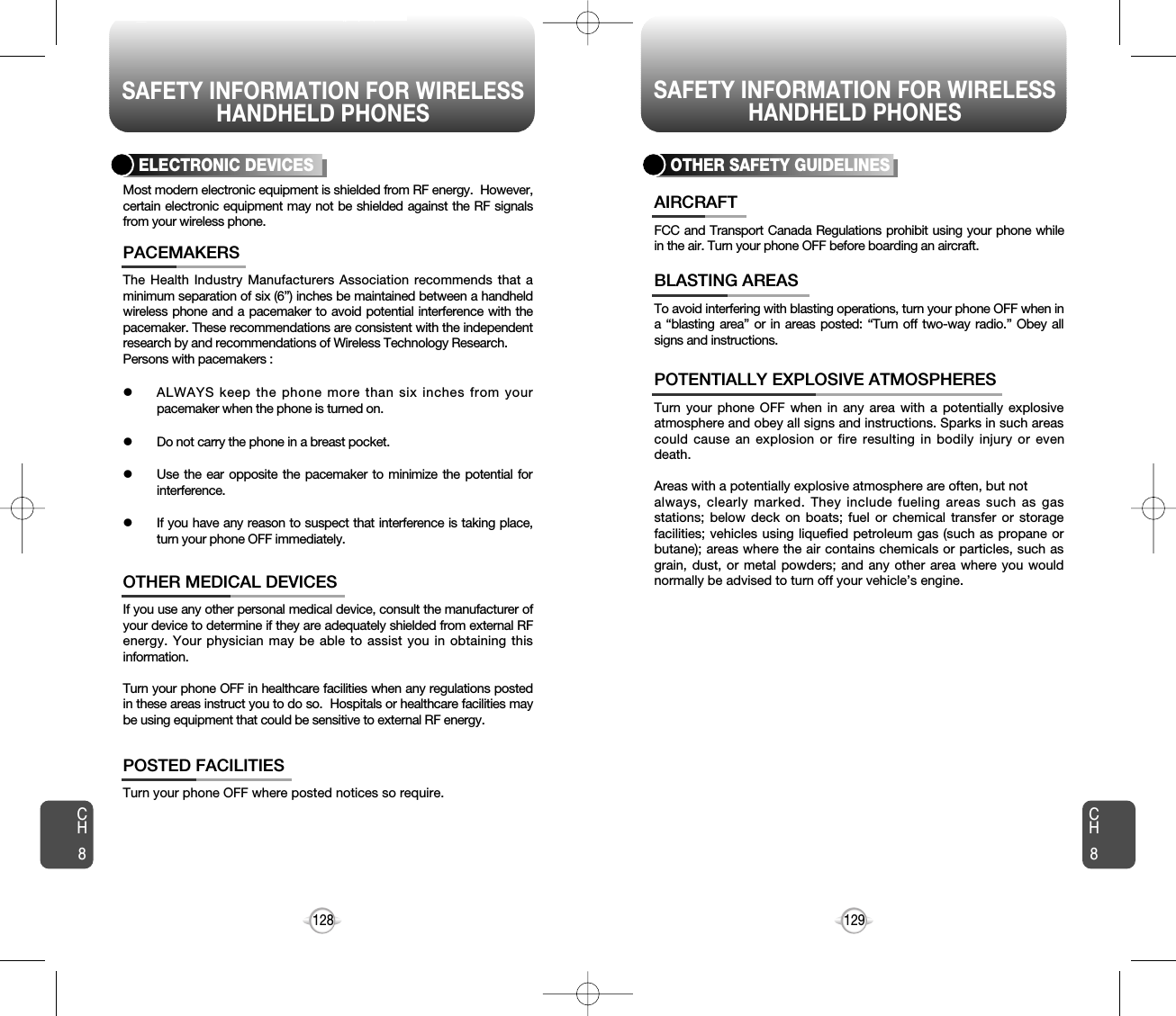 SAFETY INFORMATION FOR WIRELESSHANDHELD PHONESSAFETY INFORMATION FOR WIRELESSHANDHELD PHONES129128The Health Industry Manufacturers Association recommends that aminimum separation of six (6”) inches be maintained between a handheldwireless phone and a pacemaker to avoid potential interference with thepacemaker. These recommendations are consistent with the independentresearch by and recommendations of Wireless Technology Research.Persons with pacemakers : lALWAYS keep the phone more than six inches from yourpacemaker when the phone is turned on.lDo not carry the phone in a breast pocket.lUse the ear opposite the pacemaker to minimize the potential forinterference.lIf you have any reason to suspect that interference is taking place,turn your phone OFF immediately.PACEMAKERSIf you use any other personal medical device, consult the manufacturer ofyour device to determine if they are adequately shielded from external RFenergy. Your physician may be able to assist you in obtaining thisinformation.Turn your phone OFF in healthcare facilities when any regulations postedin these areas instruct you to do so.  Hospitals or healthcare facilities maybe using equipment that could be sensitive to external RF energy.OTHER MEDICAL DEVICESTurn your phone OFF where posted notices so require.POSTED FACILITIESELECTRONIC DEVICESMost modern electronic equipment is shielded from RF energy.  However,certain electronic equipment may not be shielded against the RF signalsfrom your wireless phone.OTHER SAFETY GUIDELINESFCC and Transport Canada Regulations prohibit using your phone whilein the air. Turn your phone OFF before boarding an aircraft.AIRCRAFTTo avoid interfering with blasting operations, turn your phone OFF when ina “blasting area” or in areas posted: “Turn off two-way radio.” Obey allsigns and instructions.BLASTING AREASTurn your phone OFF when in any area with a potentially explosiveatmosphere and obey all signs and instructions. Sparks in such areascould cause an explosion or fire resulting in bodily injury or evendeath.Areas with a potentially explosive atmosphere are often, but not always, clearly marked. They include fueling areas such as gasstations; below deck on boats; fuel or chemical transfer or storagefacilities; vehicles using liquefied petroleum gas (such as propane orbutane); areas where the air contains chemicals or particles, such asgrain, dust, or metal powders; and any other area where you wouldnormally be advised to turn off your vehicle’s engine. POTENTIALLY EXPLOSIVE ATMOSPHERESCH8CH8