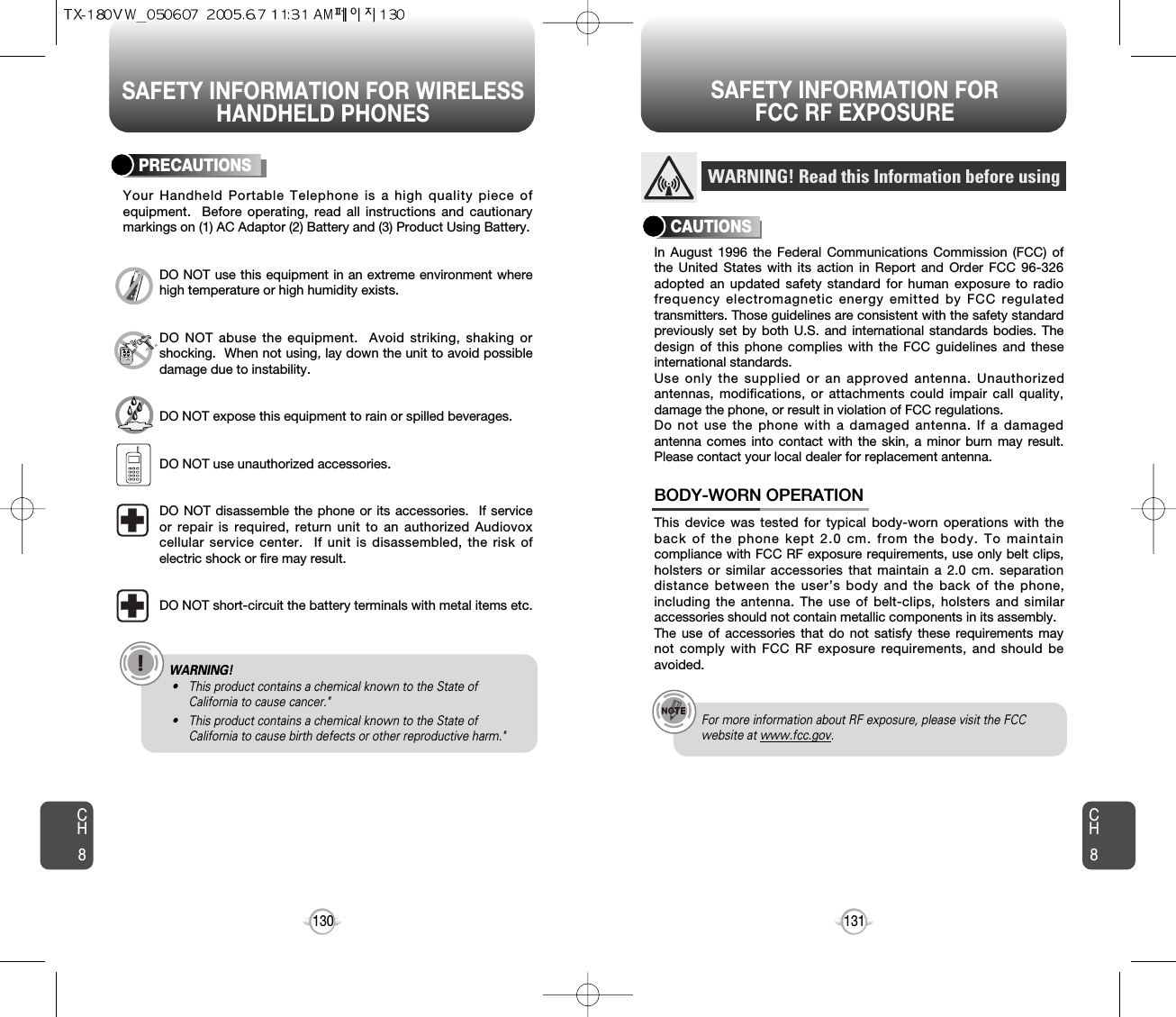 SAFETY INFORMATION FOR WIRELESSHANDHELD PHONESSAFETY INFORMATION FOR FCC RF EXPOSURE131130PRECAUTIONSYour Handheld Portable Telephone is a high quality piece ofequipment.  Before operating, read all instructions and cautionarymarkings on (1) AC Adaptor (2) Battery and (3) Product Using Battery.DO NOT use this equipment in an extreme environment wherehigh temperature or high humidity exists.DO NOT abuse the equipment.  Avoid striking, shaking orshocking.  When not using, lay down the unit to avoid possibledamage due to instability.DO NOT expose this equipment to rain or spilled beverages.DO NOT use unauthorized accessories.DO NOT disassemble the phone or its accessories.  If serviceor repair is required, return unit to an authorized Audiovoxcellular service center.  If unit is disassembled, the risk ofelectric shock or fire may result.DO NOT short-circuit the battery terminals with metal items etc.In August 1996 the Federal Communications Commission (FCC) ofthe United States with its action in Report and Order FCC 96-326adopted an updated safety standard for human exposure to radiofrequency electromagnetic energy emitted by FCC regulatedtransmitters. Those guidelines are consistent with the safety standardpreviously set by both U.S. and international standards bodies. Thedesign of this phone complies with the FCC guidelines and theseinternational standards.Use only the supplied or an approved antenna. Unauthorizedantennas, modifications, or attachments could impair call quality,damage the phone, or result in violation of FCC regulations.Do not use the phone with a damaged antenna. If a damagedantenna comes into contact with the skin, a minor burn may result.Please contact your local dealer for replacement antenna.This device was tested for typical body-worn operations with theback of the phone kept 2.0 cm. from the body. To maintaincompliance with FCC RF exposure requirements, use only belt clips,holsters or similar accessories that maintain a 2.0 cm. separationdistance between the user’s body and the back of the phone,including the antenna. The use of belt-clips, holsters and similaraccessories should not contain metallic components in its assembly.The use of accessories that do not satisfy these requirements maynot comply with FCC RF exposure requirements, and should beavoided.BODY-WORN OPERATIONWARNING! Read this Information before usingCAUTIONSFor more information about RF exposure, please visit the FCCwebsite at www.fcc.gov.CH8CH8WARNING!• This product contains a chemical known to the State ofCalifornia to cause cancer.&quot;• This product contains a chemical known to the State ofCalifornia to cause birth defects or other reproductive harm.&quot;