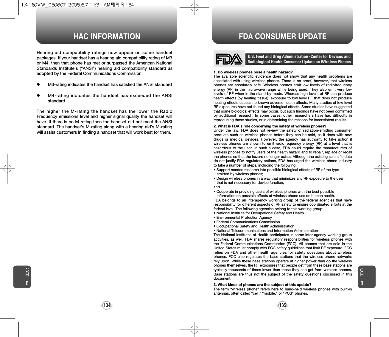 HAC INFORMATION FDA CONSUMER UPDATE135134CH8CH81. Do wireless phones pose a health hazard?The available scientific evidence does not show that any health problems areassociated with using wireless phones. There is no proof, however, that wirelessphones are absolutely safe. Wireless phones emit low levels of radiofrequencyenergy (RF) in the microwave range while being used. They also emit very lowlevels of RF when in the stand-by mode. Whereas high levels of RF can producehealth effects (by heating tissue), exposure to low level RF that does not produceheating effects causes no known adverse health effects. Many studies of low levelRF exposures have not found any biological effects. Some studies have suggestedthat some biological effects may occur, but such findings have not been confirmedby additional research. In some cases, other researchers have had difficulty inreproducing those studies, or in determining the reasons for inconsistent results.2. What is FDA’s role concerning the safety of wireless phones?Under the law, FDA does not review the safety of radiation-emitting consumerproducts such as wireless phones before they can be sold, as it does with newdrugs or medical devices. However, the agency has authority to take action ifwireless phones are shown to emit radiofrequency energy (RF) at a level that ishazardous to the user. In such a case, FDA could require the manufacturers ofwireless phones to notify users of the health hazard and to repair, replace or recallthe phones so that the hazard no longer exists. Although the existing scientific datado not justify FDA regulatory actions, FDA has urged the wireless phone industryto take a number of steps, including the following:• Support needed research into possible biological effects of RF of the type emitted by wireless phones;• Design wireless phones in a way that minimizes any RF exposure to the user that is not necessary for device function;and• Cooperate in providing users of wireless phones with the best possible information on possible effects of wireless phone use on human health. FDA belongs to an interagency working group of the federal agencies that haveresponsibility for different aspects of RF safety to ensure coordinated efforts at thefederal level. The following agencies belong to this working group:• National Institute for Occupational Safety and Health• Environmental Protection Agency• Federal Communications Commission• Occupational Safety and Health Administration• National Telecommunications and Information AdministrationThe National Institutes of Health participates in some inter-agency working groupactivities, as well. FDA shares regulatory responsibilities for wireless phones withthe Federal Communications Commission (FCC). All phones that are sold in theUnited States must comply with FCC safety guidelines that limit RF exposure. FCCrelies on FDA and other health agencies for safety questions about wirelessphones. FCC also regulates the base stations that the wireless phone networksrely upon. While these base stations operate at higher power than do the wirelessphones themselves, the RF exposures that people get from these base stations aretypically thousands of times lower than those they can get from wireless phones.Base stations are thus not the subject of the safety questions discussed in thisdocument.3. What kinds of phones are the subject of this update?The term “wireless phone” refers here to hand-held wireless phones with built-inantennas, often called “cell,” “mobile,” or “PCS” phones.U.S. Food and Drug Administration -Center for Devices andRadiological Health Consumer Update on Wireless PhonesHearing aid compatibility ratings now appear on some handsetpackages. If your handset has a hearing aid compatibility rating of M3or M4, then that phone has met or surpassed the American NationalStandards Institute’s (“ANSI”) hearing aid compatibility standard asadopted by the Federal Communications Commission.     lM3-rating indicates the handset has satisfied the ANSI standard lM4-rating indicates the handset has exceeded the ANSIstandard The higher the M-rating the handset has the lower the RadioFrequency emissions level and higher signal quality the handset willhave. If there is no M-rating then the handset did not meet the ANSIstandard. The handset’s M-rating along with a hearing aid’s M-ratingwill assist customers in finding a handset that will work best for them.