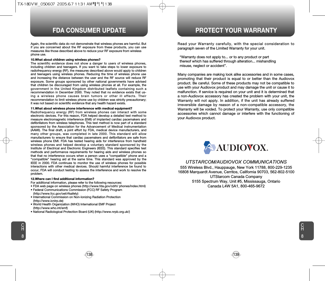 139138FDA CONSUMER UPDATE PROTECT YOUR WARRANTYAgain, the scientific data do not demonstrate that wireless phones are harmful. Butif you are concerned about the RF exposure from these products, you can usemeasures like those described above to reduce your RF exposure from wirelessphone use.10.What about children using wireless phones?The scientific evidence does not show a danger to users of wireless phones,including children and teenagers. If you want to take steps to lower exposure toradiofrequency energy (RF), the measures described above would apply to childrenand teenagers using wireless phones. Reducing the time of wireless phone useand increasing the distance between the user and the RF source will reduce RFexposure. Some groups sponsored by other national governments have advisedthat children be discouraged from using wireless phones at all. For example, thegovernment in the United Kingdom distributed leaflets containing such arecommendation in December 2000. They noted that no evidence exists that us-ing a wireless phone causes brain tumors or other ill effects. Theirrecommendation to limit wireless phone use by children was strictly precautionary;it was not based on scientific evidence that any health hazard exists.11.What about wireless phone interference with medical equipment?Radiofrequency energy (RF) from wireless phones can interact with someelectronic devices. For this reason, FDA helped develop a detailed test method tomeasure electromagnetic interference (EMI) of implanted cardiac pacemakers anddefibrillators from wireless telephones. This test method is now part of a standardsponsored by the Association for the Advancement of Medical instrumentation(AAMI). The final draft, a joint effort by FDA, medical device manufacturers, andmany other groups, was completed in late 2000. This standard will allowmanufacturers to ensure that cardiac pacemakers and defibrillators are safe fromwireless phone EMI. FDA has tested hearing aids for interference from handheldwireless phones and helped develop a voluntary standard sponsored by theInstitute of Electrical and Electronic Engineers (IEEE). This standard specifies testmethods and performance requirements for hearing aids and wireless phones sothat that no interference occurs when a person uses a “compatible” phone and a“compatible” hearing aid at the same time. This standard was approved by theIEEE in 2000. FDA continues to monitor the use of wireless phones for possibleinteractions with other medical devices. Should harmful interference be found tooccur, FDA will conduct testing to assess the interference and work to resolve theproblem.12.Where can I find additional information?For additional information, please refer to the following resources:• FDA web page on wireless phones (http://www.fda.gov/cdrh/ phones/index.html)• Federal Communications Commission (FCC) RF Safety Program (http://www.fcc.gov/oet/rfsafety)• International Commission on Non-Ionizing Radiation Protection (http://www.icnirp.de)• World Health Organization (WHO) International EMF Project(http://www.who.int/emf)• National Radiological Protection Board (UK) (http://www.nrpb.org.uk/)CH8CH8Read your Warranty carefully, with the special consideration toparagraph seven of the Limited Warranty for your unit.“Warranty does not apply to... or to any product or part  thereof which has suffered through alteration... mishandling  misuse, neglect or accident”.Many companies are making look alike accessories and in some cases,promoting that their product is equal to or better than the Audiovoxproduct. Be careful. Some of these products may not be compatible touse with your Audiovox product and may damage the unit or cause it tomalfunction. If service is required on your unit and it is determined thata non-Audiovox accessory has created the problem with your unit, theWarranty will not apply. In addition, if the unit has already sufferedirreversible damage by reason of a non-compatible accessory, theWarranty will be voided. To protect your Warranty, use only compatibleaccessories which cannot damage or interfere with the functioning ofyour Audiovox product.   UTSTARCOM/AUDIOVOX COMMUNICATIONS555 Wireless Blvd., Hauppauge, New York 11788, 800-229-123516808 Marquardt Avenue, Cerritos, California 90703, 562-802-5100UTStarcom Canada Company5155 Spectrum Way, Unit #5, Mississauga, OntarioCanada L4W 5A1, 800-465-9672