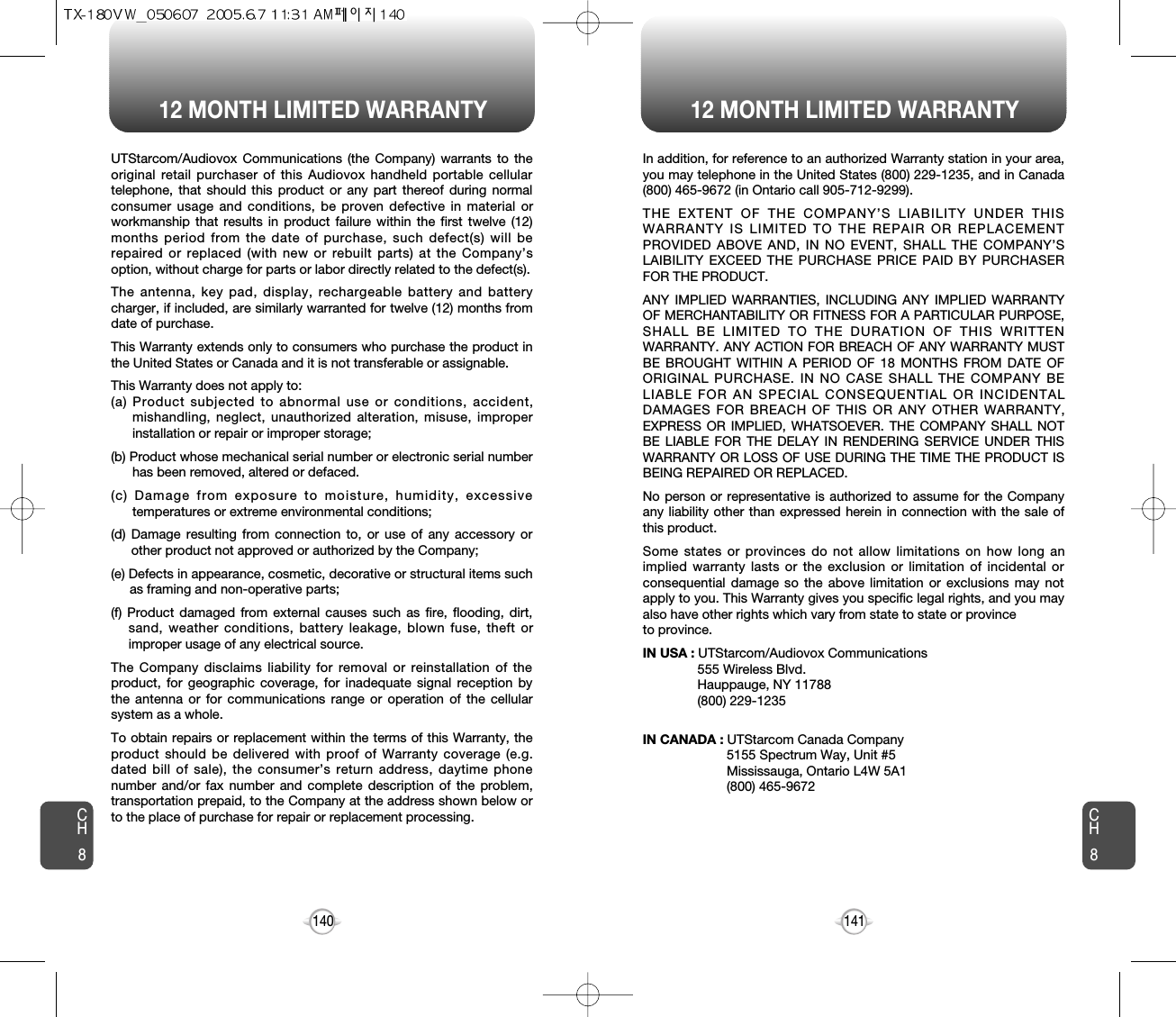 12 MONTH LIMITED WARRANTY 12 MONTH LIMITED WARRANTY141140UTStarcom/Audiovox Communications (the Company) warrants to theoriginal retail purchaser of this Audiovox handheld portable cellulartelephone, that should this product or any part thereof during normalconsumer usage and conditions, be proven defective in material orworkmanship that results in product failure within the first twelve (12)months period from the date of purchase, such defect(s) will berepaired or replaced (with new or rebuilt parts) at the Company’soption, without charge for parts or labor directly related to the defect(s).The antenna, key pad, display, rechargeable battery and batterycharger, if included, are similarly warranted for twelve (12) months fromdate of purchase.This Warranty extends only to consumers who purchase the product inthe United States or Canada and it is not transferable or assignable.This Warranty does not apply to:(a) Product subjected to abnormal use or conditions, accident,mishandling, neglect, unauthorized alteration, misuse, improperinstallation or repair or improper storage;(b) Product whose mechanical serial number or electronic serial numberhas been removed, altered or defaced.(c) Damage from exposure to moisture, humidity, excessivetemperatures or extreme environmental conditions;(d) Damage resulting from connection to, or use of any accessory orother product not approved or authorized by the Company;(e) Defects in appearance, cosmetic, decorative or structural items suchas framing and non-operative parts;(f) Product damaged from external causes such as fire, flooding, dirt,sand, weather conditions, battery leakage, blown fuse, theft orimproper usage of any electrical source.The Company disclaims liability for removal or reinstallation of theproduct, for geographic coverage, for inadequate signal reception bythe antenna or for communications range or operation of the cellularsystem as a whole.To obtain repairs or replacement within the terms of this Warranty, theproduct should be delivered with proof of Warranty coverage (e.g.dated bill of sale), the consumer’s return address, daytime phonenumber and/or fax number and complete description of the problem,transportation prepaid, to the Company at the address shown below orto the place of purchase for repair or replacement processing.CH8CH8In addition, for reference to an authorized Warranty station in your area,you may telephone in the United States (800) 229-1235, and in Canada(800) 465-9672 (in Ontario call 905-712-9299).THE EXTENT OF THE COMPANY’S LIABILITY UNDER THISWARRANTY IS LIMITED TO THE REPAIR OR REPLACEMENTPROVIDED ABOVE AND, IN NO EVENT, SHALL THE COMPANY’SLAIBILITY EXCEED THE PURCHASE PRICE PAID BY PURCHASERFOR THE PRODUCT.ANY IMPLIED WARRANTIES, INCLUDING ANY IMPLIED WARRANTYOF MERCHANTABILITY OR FITNESS FOR A PARTICULAR PURPOSE,SHALL BE LIMITED TO THE DURATION OF THIS WRITTENWARRANTY. ANY ACTION FOR BREACH OF ANY WARRANTY MUSTBE BROUGHT WITHIN A PERIOD OF 18 MONTHS FROM DATE OFORIGINAL PURCHASE. IN NO CASE SHALL THE COMPANY BELIABLE FOR AN SPECIAL CONSEQUENTIAL OR INCIDENTALDAMAGES FOR BREACH OF THIS OR ANY OTHER WARRANTY,EXPRESS OR IMPLIED, WHATSOEVER. THE COMPANY SHALL NOTBE LIABLE FOR THE DELAY IN RENDERING SERVICE UNDER THISWARRANTY OR LOSS OF USE DURING THE TIME THE PRODUCT ISBEING REPAIRED OR REPLACED.No person or representative is authorized to assume for the Companyany liability other than expressed herein in connection with the sale ofthis product.Some states or provinces do not allow limitations on how long animplied warranty lasts or the exclusion or limitation of incidental orconsequential damage so the above limitation or exclusions may notapply to you. This Warranty gives you specific legal rights, and you mayalso have other rights which vary from state to state or provinceto province.IN USA : UTStarcom/Audiovox Communications555 Wireless Blvd.Hauppauge, NY 11788(800) 229-1235IN CANADA : UTStarcom Canada Company5155 Spectrum Way, Unit #5Mississauga, Ontario L4W 5A1(800) 465-9672