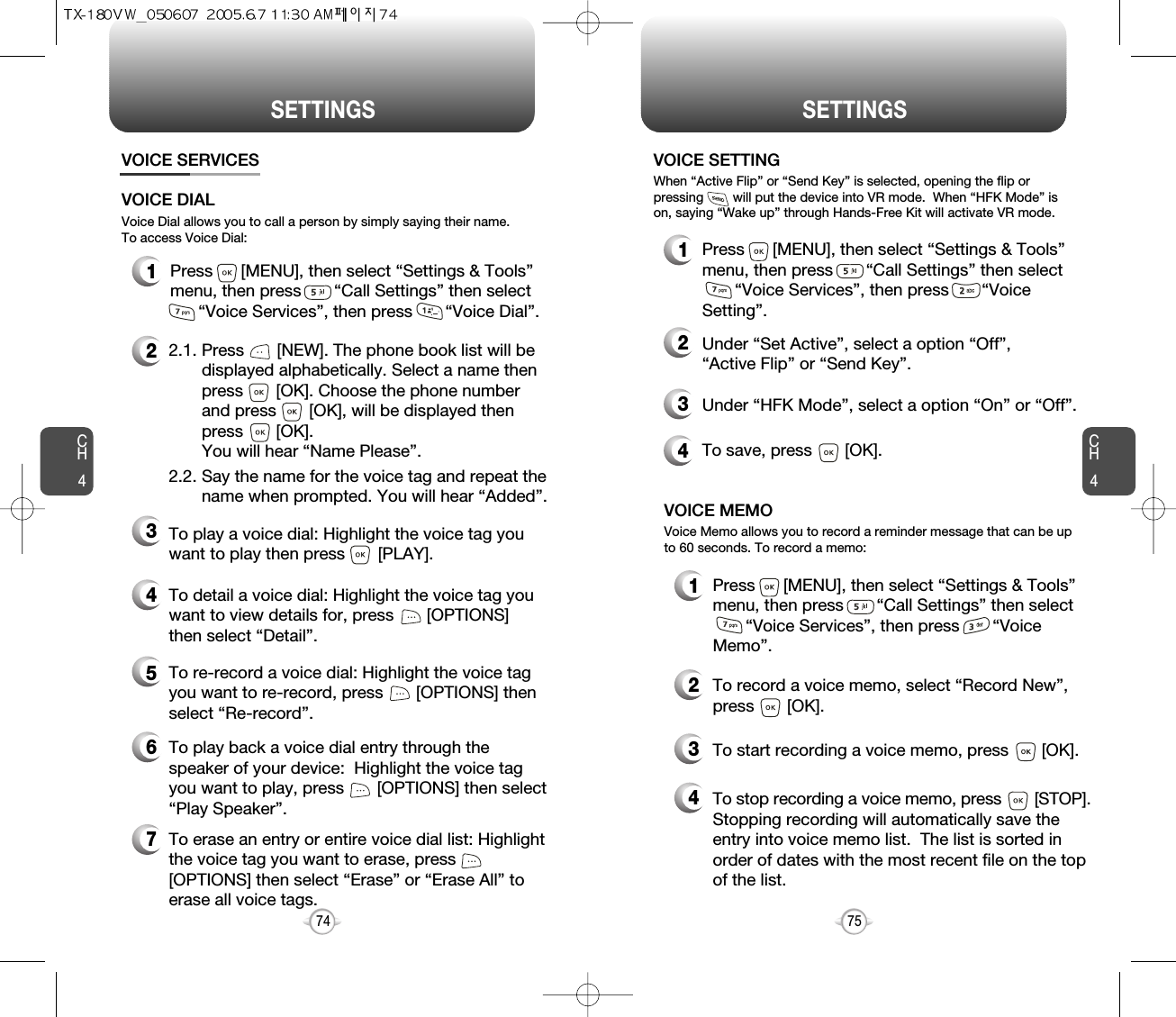 CH475SETTINGSCH474SETTINGSVOICE SERVICES1Press      [MENU], then select “Settings &amp; Tools”menu, then press       “Call Settings” then select    “Voice Services”, then press       “Voice Dial”.Voice Dial allows you to call a person by simply saying their name.To access Voice Dial:2.1. Press       [NEW]. The phone book list will be displayed alphabetically. Select a name then press       [OK]. Choose the phone number and press       [OK], will be displayed then press       [OK]. You will hear “Name Please”.2.2. Say the name for the voice tag and repeat the name when prompted. You will hear “Added”.To play a voice dial: Highlight the voice tag youwant to play then press       [PLAY].To detail a voice dial: Highlight the voice tag youwant to view details for, press       [OPTIONS]then select “Detail”.To re-record a voice dial: Highlight the voice tagyou want to re-record, press       [OPTIONS] thenselect “Re-record”.To erase an entry or entire voice dial list: Highlightthe voice tag you want to erase, press[OPTIONS] then select “Erase” or “Erase All” toerase all voice tags.To play back a voice dial entry through thespeaker of your device:  Highlight the voice tagyou want to play, press       [OPTIONS] then select“Play Speaker”.VOICE DIAL2345671Press      [MENU], then select “Settings &amp; Tools”menu, then press       “Call Settings” then select    “Voice Services”, then press       “VoiceMemo”.VOICE MEMO2To record a voice memo, select “Record New”,press       [OK].3To start recording a voice memo, press       [OK].Voice Memo allows you to record a reminder message that can be upto 60 seconds. To record a memo:4To stop recording a voice memo, press [STOP].Stopping recording will automatically save theentry into voice memo list.  The list is sorted inorder of dates with the most recent file on the topof the list.1Press      [MENU], then select “Settings &amp; Tools”menu, then press       “Call Settings” then select    “Voice Services”, then press       “VoiceSetting”.VOICE SETTING2Under “Set Active”, select a option “Off”, “Active Flip” or “Send Key”.3Under “HFK Mode”, select a option “On” or “Off”.When “Active Flip” or “Send Key” is selected, opening the flip orpressing        will put the device into VR mode.  When “HFK Mode” ison, saying “Wake up” through Hands-Free Kit will activate VR mode.4To save, press       [OK].