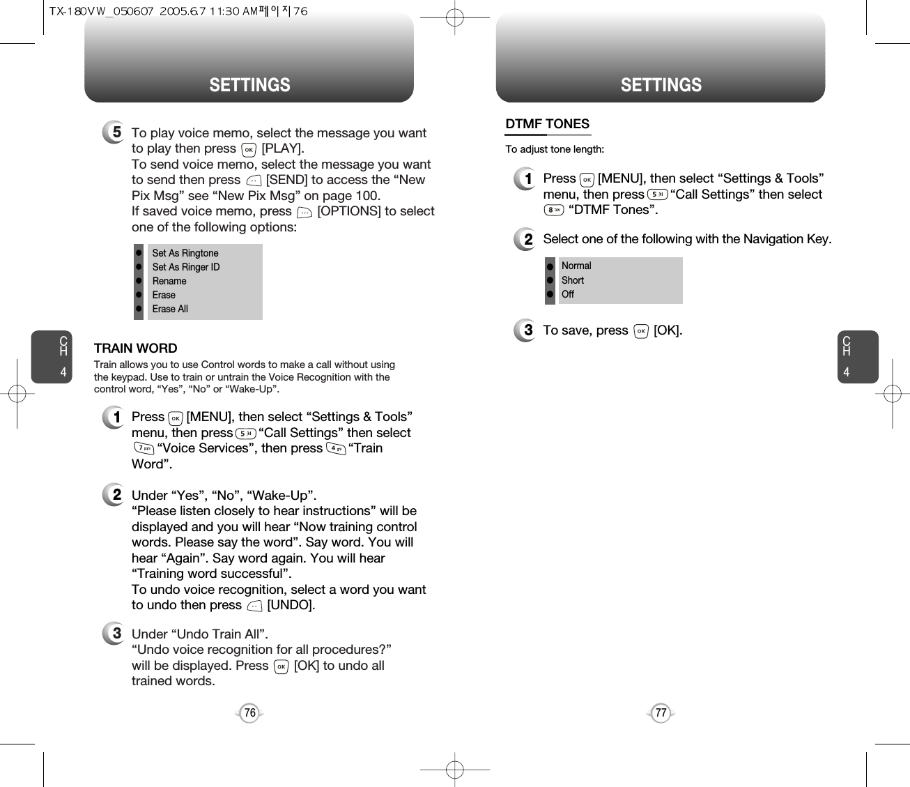 CH477SETTINGSCH476SETTINGS1Press      [MENU], then select “Settings &amp; Tools”menu, then press       “Call Settings” then select    “Voice Services”, then press       “TrainWord”.TRAIN WORD2Under “Yes”, “No”, “Wake-Up”. “Please listen closely to hear instructions” will bedisplayed and you will hear “Now training controlwords. Please say the word”. Say word. You willhear “Again”. Say word again. You will hear“Training word successful”.To undo voice recognition, select a word you wantto undo then press       [UNDO].3Under “Undo Train All”.“Undo voice recognition for all procedures?” will be displayed. Press       [OK] to undo alltrained words.Train allows you to use Control words to make a call without usingthe keypad. Use to train or untrain the Voice Recognition with thecontrol word, “Yes”, “No” or “Wake-Up”.5To play voice memo, select the message you wantto play then press       [PLAY].To send voice memo, select the message you wantto send then press [SEND] to access the “NewPix Msg” see “New Pix Msg” on page 100.If saved voice memo, press       [OPTIONS] to selectone of the following options:lSet As RingtonelSet As Ringer IDlRenamelEraselErase All1Press      [MENU], then select “Settings &amp; Tools”menu, then press       “Call Settings” then select    “DTMF Tones”.3To save, press       [OK].DTMF TONES2Select one of the following with the Navigation Key.NormalShortOfflllTo adjust tone length: