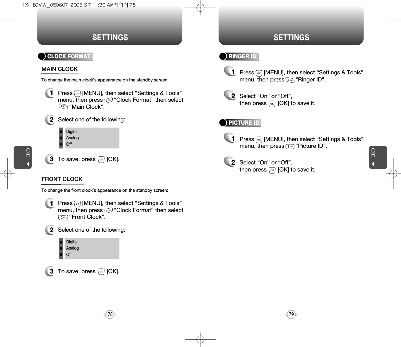 CH479SETTINGSCH478SETTINGSCLOCK FORMAT1Press      [MENU], then select “Settings &amp; Tools”menu, then press       “Clock Format” then select   “Main Clock”.3To save, press       [OK].MAIN CLOCK2Select one of the following:DigitalAnalogOfflllTo change the main clock’s appearance on the standby screen:1Press      [MENU], then select “Settings &amp; Tools”menu, then press       “Clock Format” then select   “Front Clock”.3To save, press       [OK].FRONT CLOCK2Select one of the following:DigitalAnalogOfflllTo change the front clock’s appearance on the standby screen:RINGER ID12Press      [MENU], then select “Settings &amp; Tools”menu, then press       “Ringer ID”.Select “On” or “Off”, then press       [OK] to save it.PICTURE ID12Press      [MENU], then select “Settings &amp; Tools”menu, then press       “Picture ID”.Select “On” or “Off”, then press       [OK] to save it.