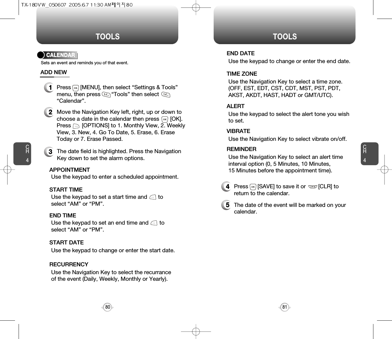 CH481TOOLSCH480TOOLSCALENDARADD NEWSets an event and reminds you of that event.23Move the Navigation Key left, right, up or down tochoose a date in the calendar then press       [OK].Press       [OPTIONS] to 1. Monthly View, 2. WeeklyView, 3. New, 4. Go To Date, 5. Erase, 6. EraseToday or 7. Erase Passed.Use the keypad to set a start time and       toselect “AM” or “PM”.     START TIMEUse the keypad to enter a scheduled appointment.    APPOINTMENTUse the keypad to change or enter the start date.   START DATEUse the Navigation Key to select the recurranceof the event (Daily, Weekly, Monthly or Yearly).RECURRENCYThe date field is highlighted. Press the NavigationKey down to set the alarm options.Use the keypad to set an end time and       toselect “AM” or “PM”.     END TIME1Press      [MENU], then select “Settings &amp; Tools”menu, then press       “Tools” then select“Calendar”.Use the keypad to change or enter the end date.    END DATEUse the Navigation Key to select a time zone.(OFF, EST, EDT, CST, CDT, MST, PST, PDT,AKST, AKDT, HAST, HADT or GMT/UTC).  TIME ZONEUse the keypad to select the alert tone you wishto set.ALERTUse the Navigation Key to select vibrate on/off.VIBRATEUse the Navigation Key to select an alert timeinterval option (0, 5 Minutes, 10 Minutes, 15 Minutes before the appointment time).    REMINDER4Press      [SAVE] to save it or        [CLR] toreturn to the calendar.5The date of the event will be marked on yourcalendar.