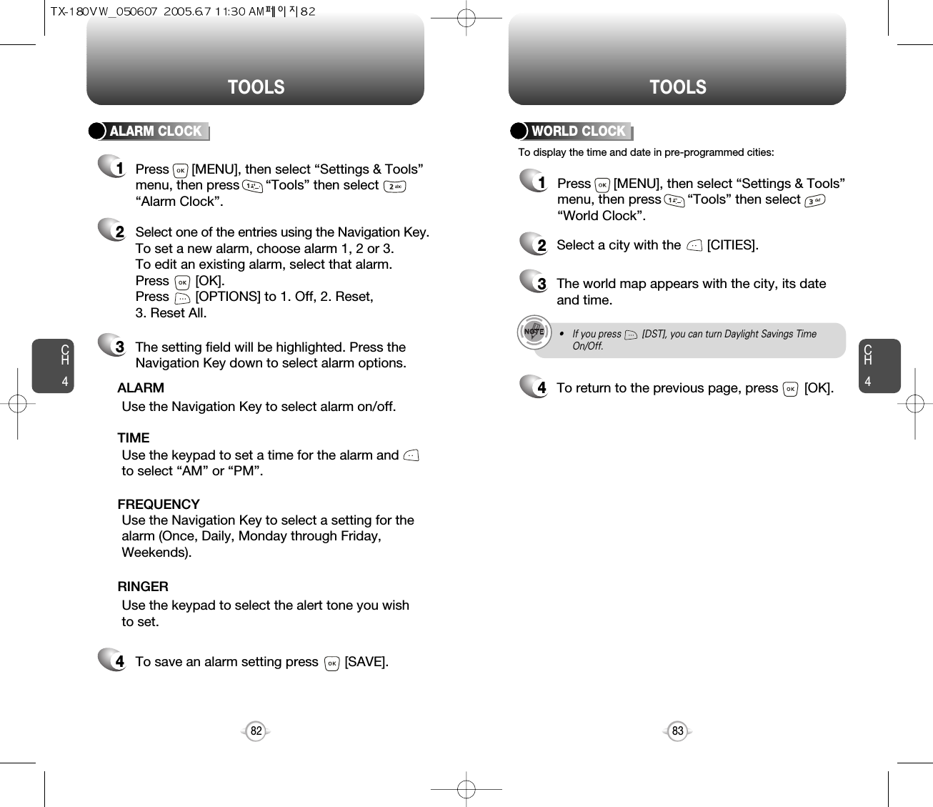 CH483TOOLSCH482TOOLSALARM CLOCKSelect one of the entries using the Navigation Key.To set a new alarm, choose alarm 1, 2 or 3.To edit an existing alarm, select that alarm. Press       [OK].Press       [OPTIONS] to 1. Off, 2. Reset, 3. Reset All.21The setting field will be highlighted. Press theNavigation Key down to select alarm options.3Use the Navigation Key to select a setting for thealarm (Once, Daily, Monday through Friday,Weekends).    FREQUENCYPress      [MENU], then select “Settings &amp; Tools”menu, then press       “Tools” then select       “Alarm Clock”.Use the Navigation Key to select alarm on/off.ALARMUse the keypad to set a time for the alarm andto select “AM” or “PM”.     TIMEUse the keypad to select the alert tone you wishto set.RINGERTo save an alarm setting press       [SAVE].4To display the time and date in pre-programmed cities:WORLD CLOCK24Select a city with the       [CITIES].3The world map appears with the city, its dateand time.• If you press        [DST], you can turn Daylight Savings TimeOn/Off.To return to the previous page, press       [OK].1Press      [MENU], then select “Settings &amp; Tools”menu, then press       “Tools” then select       “World Clock”.