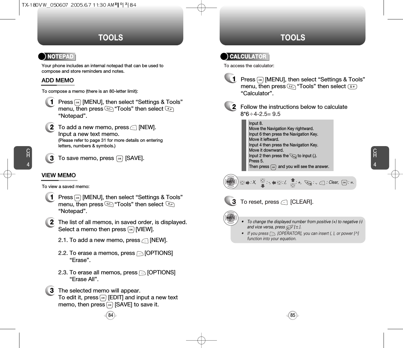 CH485TOOLSCH484TOOLSYour phone includes an internal notepad that can be used tocompose and store reminders and notes.NOTEPAD1Press      [MENU], then select “Settings &amp; Tools”menu, then press       “Tools” then select       “Notepad”.ADD MEMO2To add a new memo, press      [NEW].Input a new text memo.(Please refer to page 31 for more details on enteringletters, numbers &amp; symbols.)1VIEW MEMO2The list of all memos, in saved order, is displayed.Select a memo then press      [VIEW].3The selected memo will appear.  To edit it, press      [EDIT] and input a new text memo, then press      [SAVE] to save it.To compose a memo (there is an 80-letter limit):To view a saved memo:Press      [MENU], then select “Settings &amp; Tools”menu, then press       “Tools” then select“Notepad”.2.2. To erase a memos, press      [OPTIONS]      “Erase”.2.1. To add a new memo, press      [NEW].2.3. To erase all memos, press      [OPTIONS]   “Erase All”.3To save memo, press       [SAVE].2Follow the instructions below to calculate8*64-2.5= 9.53To reset, press       [CLEAR].To access the calculator:CALCULATORInput 8.Move the Navigation Key rightward.Input 6 then press the Navigation Key.Move it leftward.Input 4 then press the Navigation Key.Move it downward.Input 2 then press the        to input (.). Press 5.Then press        and you will see the answer.: X,         : -,          : /,        : +,          : .,        : Clear,        : =.1Press      [MENU], then select “Settings &amp; Tools”menu, then press       “Tools” then select       “Calculator”.• To change the displayed number from positive (+) to negative (-)and vice versa, press        [].• If you press        [OPERATOR], you can insert (, ), or power [^]function into your equation.